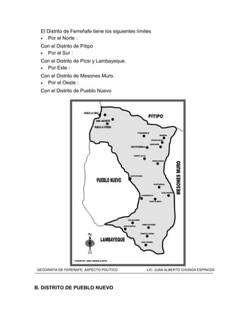 El Distrito de Ferreñafe tiene los siguientes límites
• Por el Norte :
Con el Distrito de Pítipo
• Por el Sur :
Con el Distrito de Picsi y Lambayeque.
• Por Este :
Con el Distrito de Mesones Muro.
• Por el Oeste :
Con el Distrito de Pueblo Nuevo
MAPA DEL DISTRITO DE FERREÑAFE
B. DISTRITO DE PUEBLO NUEVO
GEOGRAFÍA DE FEREÑAFE: ASPECTO POLÍTICO LIC. JUAN ALBERTO CHUNGA ESPINOZA
 