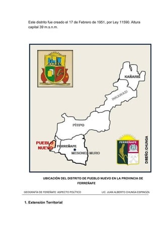 Este distrito fue creado el 17 de Febrero de 1951, por Ley 11590. Altura
capital 39 m.s.n.m.
UBICACIÓN DEL DISTRITO DE PUEBLO NUEVO EN LA PROVINCIA DE
FERREÑAFE
1. Extensión Territorial
GEOGRAFÍA DE FEREÑAFE: ASPECTO POLÍTICO LIC. JUAN ALBERTO CHUNGA ESPINOZA
 