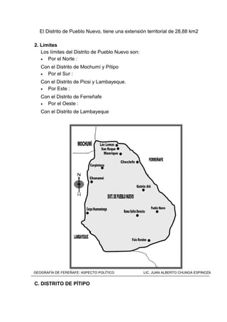 El Distrito de Pueblo Nuevo, tiene una extensión territorial de 28,88 km2
2. Límites
Los límites del Distrito de Pueblo Nuevo son:
• Por el Norte :
Con el Distrito de Mochumí y Pítipo
• Por el Sur :
Con el Distrito de Picsi y Lambayeque.
• Por Este :
Con el Distrito de Ferreñafe
• Por el Oeste :
Con el Distrito de Lambayeque
MAPA DEL DISTRITO DE PUEBLO NUEVO
C. DISTRITO DE PÍTIPO
GEOGRAFÍA DE FEREÑAFE: ASPECTO POLÍTICO LIC. JUAN ALBERTO CHUNGA ESPINOZA
 