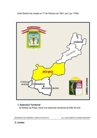 Este Distrito fue creado el 17 de Febrero de 1951, por Ley 11590.
1. Extensión Territorial
El Distrito de Pítipo, tiene una extensión territorial de 558,18 km2
2. Límites
GEOGRAFÍA DE FEREÑAFE: ASPECTO POLÍTICO LIC. JUAN ALBERTO CHUNGA ESPINOZA
 