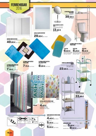 PÁG. 14
FERREHOGAR
2016
ESPEJO BLANCO BATHSTAGE
55x75 cm.
29,95 € Ref. 45.301
ESTANTERÍA WC CROMO
BATHSTAGE
Medidas:
60,5x154,5x25 cm.
39,95 €
Ref. 45.302
BARRA BAÑO RECTA PROFER HOME
70-120 cm.
4,40 € Ref. 45.147
110-200 cm.
5,35 € Ref. 45.148
140-260 cm.
5,95 € Ref. 45.149
ALFOMBRA BAÑO MICROFIBRA
AZUL PROFER HOME
70x50 cm.
7,75 € Ref. 45.135
ALFOMBRA BAÑO POLIÉSTER
AZUL PROFER HOME
75x45 cm.
8,95 € Ref. 45.133
ALFOMBRA BAÑO ACRÍLICO
PROFER HOME
70x50 cm.
7,75 € Ref. 45.134
72x38 cm.
6,60 €Amarillo. Ref. 45.136
Blanca . Ref. 45.137
Azul. Ref. 45.138
60x35 cm.
6,25 €Amarillo. Ref. 45.139
Blanca .Ref. 45.140
Azul Ref. 45.141
49x34 cm.
6,10 €Amarillo. Ref. 45.142
Blanca .Ref. 45.143
Azul. Ref. 45.144
ALFOMBRA BAÑO PVC CÍRCULO
PROFER HOME
ESTANTERÍA
4 BALDAS BATHSTAGE
Cromo. 36x115x34 cm.
33,95 €Ref. 45.304
ESPEJO AUMENTO X5 CON PIE
TATAY
5 aumentos, orientable,
con pie lastrado. 17 cm.
13,40 €Ref. 45.604
CARRITO DE BAÑO SALAMANCA
WENKO
Carrito en cromo con ruedas y
chapa perforada.
32 x 36,5 x 71cm
23,95 € Ref. 45.647
BARRA BAÑO CURVA
80x80 cm. 5,95 € Ref. 45.145
80x90-180 cm. 8,50 € Ref. 45.146
ARMARIO BAÑO BATHSTAGE
55 x 50 x 15 cm. Con 3 puertas + luz 2x 40 W + enchufe.
49,95 € Ref. 45.307
CORTINA BAÑO PEVA PROFER HOME
180x180 cm. Modelos: Wash, flores o
círculos.
4,95 €WASH. Ref. 45.150
FLORES. Ref. 45.151
CÍRCULOS. Ref. 45.152
WASH FLORES
CÍRCULOS
 