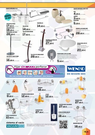 PÁG. 15
Fijar perforarsin
sistema al vacio33kg
on off
pfft
¡No mas artículos que se caen! ¿Ventosas? ¡Son historia!
999xxxx900_VL_1250x300_ES_260614.indd 1 27.06.14 10:50
DOSIFICADOR
Inox.
5,25 € Ref. 45.607
VASO
4,25 € Ref. 45.606
conjunto baño modelo BEIGE TATAY
Fabricado con cerámica.
JABONERA
3,90 € Ref. 45.605
PORTAESCOBILLA WC PARED
26,50 € Ref. 45.613
TOALLERO DE PIE CROMO-WENGUÉ
28,95 € Ref. 45.305
PORTARROLLOS ESCOBILLERO
CROMO-WENGUÉ
27,95 €Ref. 45.306
PORTACEPILLOS PARED
17,50 € Ref. 45.611
conjunto baño modelo flat
Fabricado con aluminio brillante y
cerámica, inox. Materiales de fijación
incluidos, garantía 20 años.
DOSIFICADOR PARED
18,25 € Ref. 45.612
CONJUNTO 5 ACCESORIOS BAÑO
Incluye: anilla, portarrollos con
tapa, percha, toallero barra 46 cm
y escobillero.
28,95 € Ref. 45.303
ESCOBILLERO MURAL MILAZZO
Depósito desmontable de
plástico blanco.
18,45 € Ref. 45.644
RINCONERA DOBLE
27,95 € Ref. 45.637
ESTANTERÍA DOBLE CON GANCHOS
27,95 € Ref. 45.638
TOALLERO ARO
12 cm.
14,95 € Ref. 45.608
TOALLERO BARRA MEDIANO
45 cm.
17,50 € Ref. 45.609
PORTARROLLOS
11 cm.
14,95 € Ref. 45.610
PERCHAS
9,95 € Ref. 45.635
Nuevo sistema de fijación al vacío. Soporta hasta 33 kg.
Se puede volver a posicionar las veces que se desee y
se puede quitar sin dejar residuos.
PORTARROLLOS MURAL MILAZZO
12,95 € Ref. 45.643
ESTANTE
12,95 € Ref. 45.636
ESTANTERÍA DOBLE
27,95 € Ref. 45.641
RINCONERA
18,45 € Ref. 45.639
SOPORTE SECADOR MILAZZO
10,50 € Ref. 45.642
TOALLERO PIE 3 BRAZOS CROMO
Con soporte de 32 mm de
diámetro.
16,95 € Ref. 45.646
TAPA WC CAÍDA LENTA FIX
CLIP KOS
La más alta seguridad
higiénica gracias a la sujeción
Fix-Clip. alta resistencia al
rayado y al desgaste.
20,45 €Ref. 45.648
RINCONERA DOBLE BARI
18,45 €Ref. 45.640
PERCHITA MURAL STATIC LOC OSIMO
Sujeción firme sobre todas las superficies lisas y
ligeramente estructuradas. Retirar simplemente
la lámina protectora y presionar firmemente
Static-Loc, debido a la electricidad estática la
almohadilla engomada se adhiere directamente
por succión.
5,95 € Ref. 45.645
garantía
20 años
 