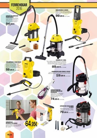 PÁG. 18
64,95€
FERREHOGAR
2016 HIDROLIMPIADORA K 2 KARCHER
Caudal 360 l/h. Presión 110 bares.
Potencia 1,4 kW. Lleva asa grande, para
poder arrastrar las ruedas. Lleva dos
lanzas turbo.
99,95 € Ref. 45.498ASPIRADOR SECO-HÚMEDO WD3
PREMIUM KARCHER
Potencia equivalente 1400 W.
Capacidad deposito 17 l. Peso
5,8 kg. nivel sonoro 73 dB.
Aspirador con cuba de acero
inox y sistema de soplado.
94,95 €Ref. 45.499
ASPIRADOR 3 EN 1. DICOAL
Polvo / líquido / ceniza 1400 W. 20 l. Inoxidable.
Accesorios incluidos: filtro hepa, protector de
filtro de polvo, protector filtro agua, sistema
drenaje, boquilla, cepillo, manguera de 1,5 m,
soporte accesorios, ruedas…
89,00 € Ref. 45.688
HIDROLIMPIADORA K 2 BASIC KARCHER
Caudal 360 l/h. Presión 110 bares.
Potencia 1,4 kW. Boquilla turbo.
Manguera de alta presión, 4 m.
Aplicación de detergente mediante
aspiración. Sin ruedas. Lleva un
mango coro. Lleva una lanza turbo.
59,95 € Ref. 45.497
LIMPIACRISTALES
BATERÍA WV 2 PLUS KARCHER
Limpiacristales batería. Peso 0,6 kg.
Volumen 50 dB. Capacidad deposito
100 ml. Anchura trabajo 280 mm.
Ref. 45.500
ASPIRADOR INOX SÓLIDOS LÍQUIDOS
CE-PRO20X
industrial para sólidos y líquidos.
1200 W. 20 l. Inox. Asa y ruedas.
Accesorios incluidos con filtro.
79,95 € Ref. 45.348
ASPIRADOR INOX SOLIDOS LÍQUIDOS CE-PRO3X0T
De 30 l. 1400 W inox, con toma para electroportátil.
Válido para líquido y sólido. Incluye accesorios y filtros
119,95 € Ref. 45.349
ASPIRADOR RECOGETODO
DUSTBUSTER DV9610ECN-QW
BLACK&DECKER
Voltaje 9.6 V. Potencia (Vatios
aéreos) 18 W. Caudal de aire
1050 l/min. Capacidad del
depósito de polvo 610 ml.
Autonomía 11 min.
74,95 € Ref. 45.318
 
