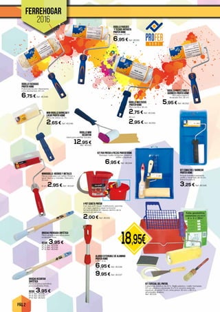 PÁG. 2
18,95€
FERREHOGAR
2016
I-POT CUBETA PINTOR
Con asa soft-touch multifunción, permite
un mejor agarre y dejar la brocha
temporalmente en reposo dentro de la
pintura sin secarse.
2,00 € Ref. 45.531
KIT ESMALTAR / BARNIZAR
PROFER HOME
Incluye bandeja pequeña,
varilla y recambio de 10 cm.
Espuma poro 0.
3,25 € Ref. 45.545
MiniRodillo HIERROS Y METALES
Fibras tratadas con teflón Pintar y
lacar hierros y metales. Diámetro
15 mm.
11 cm. 2,95 € Ref. 45.547
MINI RODILLO BARNIZAR Y
LACAR PROFER HOME
Fibra de velour. 11 cm.
2,65 € Ref. 45.546
KIT PAR PINTAR 4 PIEZAS PROFER HOME
Bandeja, rodillo antigoteo, paletina
doble y espátula.
6,95 € Ref. 45.544
RODILLO FACHADAS
PROFER HOME
Poliamida bicolor. Resistente
a los disolventes. 22 cm.
6,75 € Ref. 45.548
RODILLO PAREDES
Y TECHOS ANTIGOTA
PROFER HOME
Poliamida. 22 cm.
6,95 € Ref. 45.551
RODILLO PROTECTORES Y
BARNICES PROFER HOME
Microfibra blanca.
Acabado fino. 18 cm.
5,95 € Ref. 45.552RODILLO MULTIUSOS
PROFER HOME
Fibra acrílica. 18 cm.
2,75 € Ref. 45.549
20 cm.
2,95 € Ref. 45.550
ALARGO EXTENSIBLE DE ALUMINIO
PROFER HOME
0,95 - 2 m.
6,95 € Ref. 45.536
1,5 - 3 m.
9,95 € Ref. 45.537
RODILLO MINI
RECORTON
Ideal para perfilar bordes.
12,95 €Ref. 45.530
KIT ESPECIAL DEL PINTOR.
Cubeta de plástico de 10 lt., Rejilla plástico, rodillo fachadas
22 cm, plástico cubretodo 4 x 5 m, brocha redonda,
espátula de pintor 5 cm, cinta pintor 19 mm x 45 m y
almohadilla lijadora.
Ref. 45.534
BROCHA PRENSADA SINTÉTICA
Fibra sintética extrafina para
acabados finos.
DESDE 3,95 €Nº 4. Ref. 45.538
Nº 6. Ref. 45.539
Nº 8. Ref. 45.540
BROCHA RECORTAR
SINTÉTICA
Fibra sintética extrafina
para acabados finos.
DESDE 3,95 €Nº 2. Ref. 45.541
Nº 4. Ref. 45.542
Nº.6. Ref. 45.543
 