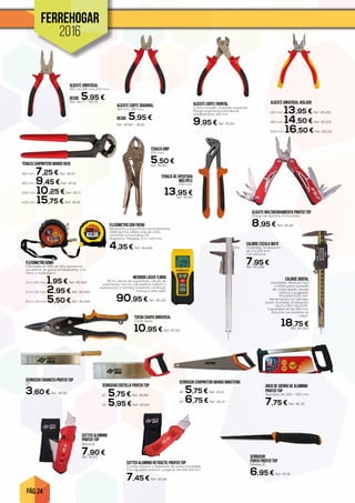 PÁG. 24
FERREHOGAR
2016
SERRUCHO CARPINTERO MANGO BIMATERIA
14”. 5,75 € Ref. 45.13
16”. 6,75 € Ref. 45.14
SERRUCHO COSTILLA PROFER TOP
12”. 5,75 € Ref. 45.88
14”. 5,95 € Ref. 45.89
SERRUCHO EBANISTA PROFER TOP
12”.
3,60 € Ref. 45.90
SERRUCHO
PUNTA PROFER TOP
Medida 6”.
6,95 € Ref. 45.91
ARCO DE SIERRA DE ALUMINIO
PROFER TOP
Ajustable de 250 - 300 mm.
7,75 € Ref. 45.76
ALICATE MULTIHERRAMIENTA PROFER TOP
Mango de aluminio. 11 funciones.
8,95 € Ref. 45.48
TIJERA CHAPA UNIVERSAL
Corte recto.
10,95 € Ref. 45.93
ALICATE UNIVERSAL
160 mm,180 mm,200 mm.
DESDE 5,95 €Ref. 45.77 - 45.79
ALICATE CORTE DIAGONAL
160 mm, 180 mm.
DESDE 5,95 €
Ref. 45.80 - 45.81
TENAZA GRIP
250 mm.
5,50 €Ref. 45.82
TENAZA DE APERTURA
MÚLTIPLE
250 mm.
13,95 €Ref. 45.92
CUTTER ALUMINIO
PROFER TOP
Retráctil.
7,90 €Ref. 45.50
ALICATE UNIVERSAL AISLADO
150 mm. 13,95 € Ref. 45.128
180 mm. 14,50 € Ref. 45.129
200 mm. 16,50 € Ref. 45.130
TENAZA CARPINTERO MANGO ROJO
160 mm. 7,25 € Ref. 45.15
180 mm. 9,45 € Ref. 45.16
200 mm. 10,25 € Ref. 45.17
220 mm. 15,75 € Ref. 45.18
ALICATE CORTE FRONTAL
Cromo vanadio, acabado niquelado.
Mango ergonómico bimaterial,
antideslizante. 160 mm.
9,95 € Ref. 45.115
CUTTER ALUMINIO RETRÁCTIL PROFER TOP
Cuchilla retráctil y deslizante de acero inoxidable.
Con clip para cinturón. Longitud cerrado 114 mm.
7,45 € Ref. 45.49
FLEXÓMETRO CON FRENO
Resistente y ergonómico bicomponente
(ABS+goma), doble stop de cinta,
conforme a normativa CE.
Magnético. Medidas: 5 m x 25 mm.
4,35 € Ref. 45.445
CALIBRE DIGITAL
Inoxidable. Medición fácil
y nítida sobre pantalla
de cristal líquido, escala
métrica y pulgadas.
Precisión 0,03 mm.
Alimentación con pila tipo
botón (incluida). Graduación
de 0 a 150 mm./0-6”.
Capacidad útil de 150 mm.
Estuche con sistema de
colgar.
18,75 €Ref. 45.365
CALIBRE ESCALA MATE
Inoxidable. Graduación
de 0 a 150 mm.
Con estuche.
7,95 €Ref. 45.366
FLEXÓMETRO GOMA
Fabricado en ABS de alta resistencia
recubierto de goma antideslizante. Con
freno y muñequera.
3 m x 16 mm. 1,95 € Ref. 45.442
5 m x 19 mm. 2,95 € Ref. 45.443
8 m x 25 mm.5,50 € Ref. 45.444
MEDIDOR LÁSER TLM99
30 m, cálculo de superficies, cálculo de
volúmenes, función calculadora (adición y
sustracción) y tracking (medición continua).
Incluye 2 pilas AAA.
90,95 € Ref. 45.321
 
