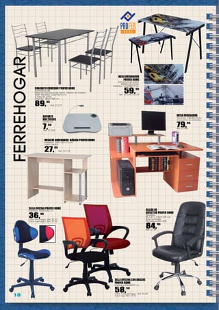 1 0
ferreHOGar
MESA ORDENADOR
PROFER HOME
Estructura de acero.
Tablero de cristal.
Medidas: 113x58x73 cm.
59,95
Ref. 37.178 -37.179
SILLÓN DE
DIRECTOR PROFER HOME
Medidas:
65 x 67 x 116,5-125 cm.
Base cromada.
Normativa EN-1335.
84,95
Ref. 37.39
SILLA OFICINA CON BRAZOS
PROFER HOME
Medidas: 59x59x97 cm.
58,50
Color naranja/negro. Ref. 37.40
Color rojo. Ref. 37.41
SILLA OFICINA PROFER HOME
Medidas: 54x53x92 cm.
36,95
Color azul/negro. Ref. 37.42
Color rojo/negro. Ref. 37.43
MESA ORDENADOR
Medidas: 130x60x76cm.
Accesorios no incluidos
79,95
Ref. 37.516
SOPORTE
MULTIUSOS
38x48 cm.
7,50
Ref. 37.328
MESA DE ORDENADOR BÁSICA PROFER HOME
Medidas: 100 x 48 x 74 cm.
Color natural.
27,95
Ref. 37.175
CONJUNTO COMEDOR PROFER HOME
Compuesto de:
Mesa en estructura de acero. Tablero de madera
MDF. Medidas: 120x70x75 cm.
4 sillas de acero.
Medidas: 38x37x88 cm.
89,95
Ref. 37.177
 