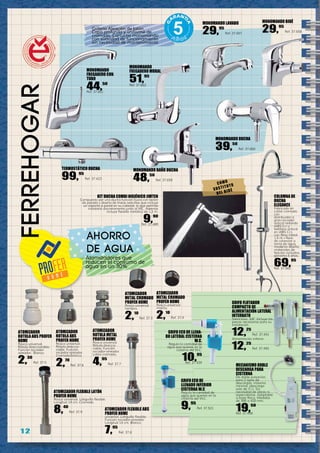 1 2
ferreHOGar
MONOMANDO LAVABO
29,95
Ref. 37.657
MONOMANDO BIDÉ
29,95
Ref. 37.658
MONOMANDO BAÑO DUCHA
48,50
Ref. 37.659
MONOMANDO DUCHA
39,50
Ref. 37.660
MONOMANDO
FREGADERO MURAL
51,95
Ref. 37.662
ATOMIZADOR
ROTULA ABS PROFER
HOME
Rosca universal.
Rótula direccionable.
Función rociador-
aireador. Blanco.
2,30
Ref. 37.5
ATOMIZADOR FLEXIBLE LATÓN
PROFER HOME
Rosca universal. Latiguillo flexible.
Longitud 14 cm. Cromado.
8,40
Ref. 37.9
ATOMIZADOR
ROTULA ABS
PROFER HOME
Rosca universal.
Rótula direccio-
nable. Función
rociador-aireador.
Cromado/blanco.
2,70
Ref. 37.6
ATOMIZADOR
ROTULA METAL
PROFER HOME
Rosca universal.
Rótula direccio-
nable. Función
rociador-aireador.
Latón cromado.
4,95
Ref. 37.7
ATOMIZADOR FLEXIBLE ABS
PROFER HOME
universal. Latiguillo flexible.
Función rociador-aireador.
Longitud 14 cm. Blanco.
7,95
Ref. 37.8
TERMOSTÁTICO DUCHA
99,95
Ref. 37.423
Grifería Aleación de latón.
Capa profunda y uniforme de
cromado. Cartucho monomando
con suavidad de funcionamiento
sin necesidad de mantenimiento.
Atomizadores que
reducen el consumo de
agua en un 30%.
KIT DUCHA COMBI HIGIÉNICO JIMTEN
Compuesto por una ducha función lluvia con botón
de parada y diseño de líneas sencillas que incluye
un soporte a pared en su cabezal, lo que permite
instalarlo discretamente junto al WC. Además
incluye flexible metálico de 1,2 m.
9,90
Ref. 37.489
COLUMNA DE
DUCHA
ELEGANCE
Fabricado en
Latón cromado
con
distribuidor a
gran rociador
antical redondo
(ABS Cr.) y
teléfono antical
en (ABS Cr.),
con flexo metal
1,5 m,+flexo
de conexión a
toma de agua,
moderno diseño,
materiales de
fijación incluidos,
garantía 5 años.
69,95
Ref. 37.562
GRIFO ECO DE LLENA-
DO LATERAL CISTERNA
W.C.
Regula la cantidad de
agua que quieres en la
cisterna del W.C.
10,95
Ref. 37.520
GRIFO ECO DE
LLENADO INFERIOR
CISTERNA W.C
Regula la cantidad de
agua que quieres en la
cisterna del W.C.
9,95
Ref. 37.521
MECANISMO DOBLE
DESCARGA PARA
CISTERNA
De doble pulsación,
para 2 tipos de
descargas: máxima
mínima; (descarga
solo de 3 l.). Sin
necesidad de obras ni
especialistas. Adaptable
a base Roca. Medidas
de 300 a 420 mm.
19,50
Ref. 37.490
GRIFO FLOTADOR
COMPACTO DE
ALIMENTACIÓN LATERAL
INTERBATH
Silencioso. 3/8” Incluye las
piezas necesarias para su
instalación.
12,25
Ref. 37.491
Alimentación inferior.
12,25
Ref. 37.492
ATOMIZADOR
METAL CROMADO
PROFER HOME
Rosca universal
hembra.
2,10
Ref. 37.3
ATOMIZADOR
METAL CROMADO
PROFER HOME
Rosca universal
macho.
2,10
Ref. 37.4
ahorro
de agua
MONOMANDO
FREGADERO CON
TUBO
44,50
Ref. 37.661
COMO
SUSTITUTO
DEL BIDÉ
 