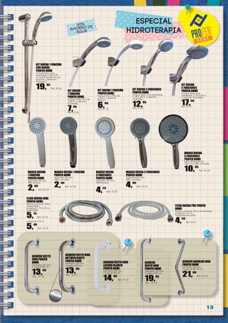 1 3
FLEXO DUCHA INOX
PROFER HOME
Rosca universal. Gran
durabilidad.
Longitud 1,75-2,25 m.
Extensible.
5,15
Ref. 37.15
Longitud 1,75 m.
5,40
Ref. 37.16
ASIDERO RECTO INOX
LACADO BLANCO
PROFER HOME
Diámetro 25 mm.
Longitud 30 cm.
14,95
Ref. 37.10
ASIDERO RECTO INOX
ANTIDESLIZANTE
PROFER HOME
Diámetro 25 mm.
Longitud 30 cm.
13,95
Ref. 37.11
ASIDERO RECTO
INOX PROFER
HOME
Diámetro 25 mm.
Longitud 30 cm.
13,50
Ref. 37.12
ASIDERO
RECTO INOX
PROFER HOME
Diámetro 25 mm.
Longitud 50 cm.
19,95
Ref. 37.13
ASIDERO ANGULAR INOX
PROFER HOME
Diámetro 25 mm.
Longitud 30-30 cm.
21,90
Ref. 37.14
FLEXO DUCHA PVC PROFER
HOME
Rosca universal. Gran durabilidad.
Longitud 1,75 m.
Transparente-plata.
4,30
Ref. 37.17
KIT DUCHA
1 FUNCIÓN
PROFER HOME
Incluye flexo PVC de
1,50 m y soporte.
Cromado.
7,85
Ref. 37.18
KIT DUCHA 1 FUNCIÓN
PROFER HOME
Incluye flexo PVC de
1,50 m y soporte.
Blanco.
6,85
Ref. 37.19
KIT DUCHA 3 FUNCIONES
PROFER HOME
Incluye flexo inox extensible
1,75-2,25 m y soporte.
Cromado.
12,95
Ref. 37.20
KIT DUCHA
5 FUNCIONES
PROFER HOME
Incluye flexo inox
extensible 1,75-2,25 m
y soporte. Cromado.
17,50
Ref. 37.21
KIT DUCHA 1 FUNCIÓN
CON BARRA
PROFER HOME
Incluye flexo inox
extensible 1,75-2,25
m, barra de 60 cm con
soporte y jabonera.
Cromado.
19,95
Ref. 37.22
MANGO DUCHA
5 FUNCIONES
PROFER HOME
Gran diámetro de
150 mm. ABS cromado.
10,95
Ref. 37.23
MANGO DUCHA 3 FUNCIONES
PROFER HOME
Diámetro 87 mm.
ABS cromado.
4,95
Ref. 37.24
MANGO DUCHA
3 FUNCIONES
PROFER HOME
Diámetro 87 mm.
ABS blanco.
4,25
Ref. 37.25
MANGO DUCHA 1 FUNCIÓN
PROFER HOME
Diámetro 65 mm.
ABS cromado.
2,95
Ref. 37.26
MANGO DUCHA
1 FUNCIÓN
PROFER HOME
Diámetro 65 mm.
ABS blanco.
2,65
Ref. 37.27
50%
AHORRO DE
AGUA
ESPECIAL
HIDROTERAPIA
 