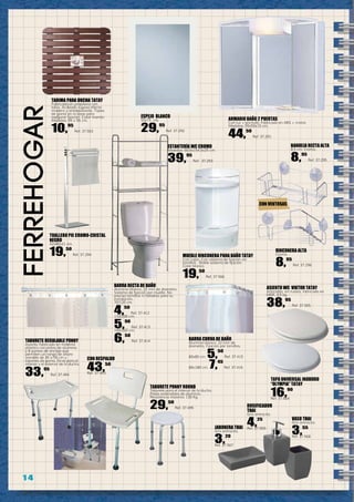 1 4
ferreHOGar
TABURETE PONNY ROUND
Taburete para el interior de la ducha.
Patas extensibles de aluminio.
Resistencia máxima: 130 Kg.
29,50
Ref. 37.495
TAPA UNIVERSAL INODORO
“OLYMPIA” TATAY
16,90
Ref. 37.564
TARIMA PARA DUCHA TATAY
Fabricada en propileno con
talco. Acabado rugoso efecto
madera y antideslizante. Topes
de goma en la base para
asegurar fijación. Color marrón
Medidas: 55 x 55 cm.
10,95
Ref. 37.563
MUEBLE RINCONERA PARA BAÑO TATAY
Con cajón. Con sistema de fijación sin
tornillos. Doble sistema de fijación.
Color blanco.
19,50
Ref. 37.566
TABURETE REGULABLE PONNY
Asiento fabricado en material
plástico con patas de aluminio
y 8 puntos de anclaje que
permiten un rango de altura
variable de 35 a 55 cm y
tapones de goma. Sirve para el
interior y el exterior de la ducha.
33,95
Ref. 37.494
ARMARIO BAÑO 2 PUERTAS
Con luz + enchufe. Fabricado en ABS + cristal.
Medidas: 55x50x15 cm.
44,50
Ref. 37.291
ESPEJO BLANCO
55x75 cm.
29,95
Ref. 37.292
ESTANTERÍA WC CROMO
Medidas: 60,5x154,5x25 cm.
39,95
Ref. 37.293
TOALLERO PIE CROMO-CRISTAL
NEGRO
42x80x21 cm.
19,50
Ref. 37.294
RINCONERA ALTA
Cromo.
8,95
Ref. 37.296
ASIENTO WC VIKTOR TATAY
Anticaída, sin ruidos, fabricada en
MDF, 2,5 kg.
38,95
Ref. 37.565
JABONERA THAI
Gris antracita.
3,20
Ref. 37.567
VASO THAI
Gris antracita.
3,55
Ref. 37.568
DOSIFICADOR
THAI
Gris antracita.
4,25
Ref. 37.569
BARRA RECTA DE BAÑO
Aluminio blanco. 22 mm de diametro.
Sistema de fijación por muelle. No
precisa tornillos ni taladros para su
instalación.
70/120 cm.
4,50
Ref. 37.412
110/200 cm.
5,90
Ref. 37.413
140/260 cm.
6,50
Ref. 37.414 BARRA CURVA DE BAÑO
Aluminio blanco. 22 mm de
diametro. Fijación por tornillos.
80x80 cm. 5,50
Ref. 37.415
80x180 cm. 7,45
Ref. 37.416
CON RESPALDO
43,50
Ref. 37.493
BANDEJA RECTA ALTA
8,5 cm. Cromo.
8,95
Ref. 37.295
CON VENTOSAS
 