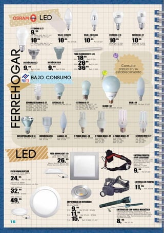 1 6
LED
LED
ferreHOGar
ESTÁNDAR E-27
9,95
Luz cálida. 6W. Ref. 37.522
Luz fría. 6W. Ref. 37.523
10,95
Luz cálida, 10W. Ref. 37.524
Luz fría, 10W. Ref. 37.525
VELA E-14 MATE
Luz cálida. 6W.
10,95
Ref. 37.526
VELA E-14 CLARA
Luz cálida. 6W.
10,95
Ref. 37.527
ESFÉRICA E-14
Luz cálida. 6W.
10,95
Mate Ref. 37.528
Clara Ref. 37.535
ESFÉRICA E-27
Luz cálida. 6W.
10,95
Mate Ref 37.529
Clara Ref. 37.536
DICRÓICA GU5.3
Luz cálida. 5,6W.
9,95
Ref. 37.530
DICRÓICA GU10
Luz cálida. 6,5W.
9,95
Ref. 37.534
TUBO FLUORESCENTE LED
8W. 18,95
Ref. 37.531
20W. 26,95
Ref. 37.532
22W. 36,95
Ref. 37.533
Consulte
precio en su
establecimiento
FOCO DOWNLIGHT LED
180 mm Ø. 11 W. 4000 K.
77 lm. Color blanco
24,95
Ref. 37.438
240 mm Ø. 4000K
Colores aluminio o blanco. Luz Fría.
16W. 1100 Lm.
32,95
Ref. 37.439 - 37.440
30W. 2100 Lm.
49,95
Ref. 37.441
EMPOTRABLE LED INTEGRADO
En acero o blanco
85 mm. 3000K.
3 W. 9,95
Ref. 37.432 - 37.435
5 W. 11,95
Ref. 37.433 - 37.436
7 W. 15,95
Ref. 37.434 - 37.437
FOCO DOWNLIGHT LED
200 mm x 200 mm.
10 W. 700 lm. 4000K.
26,95
Marco Blanco. Ref. 37.442
Marco aluminio.Ref. 37.443
LINTERNA FRONTAL
AY-FR LED AYERBE
Potencia: 12 LEDS – 5 W
LED CREE-QS. Opciones
de luminosidad: alta,
baja y flash.
Baterías 3 x AAA.
Autonomía: 4 horas.
9,95
Ref. 37.283
LINTERNA LED CON VARILLA MAGNÉTICA
Linterna de aluminio. Iluminación LED
superbrillantes. Varilla telescópica de 50cms
con punta magnética. Extremo flexible capaz
de aguantar 2 kg. Funcionamiento con pilas
3 x LR44 incluidas.
8,95
Ref. 37.351
LINTERNA LED FRONTAL
1 led 1W.
11,95
Ref. 37.376
Bajo Consumo
ESPIRAL EXTRAMINI E-27
Luz cálida. 11W. Ref. 37.124
Luz fría. 11W. Ref. 37.125
Luz cálida. 15W. Ref. 37.126
Luz fría. 15W. Ref. 37.127
Luz fría. 20W. Ref. 37.128
ESFÉRICA E-27
Luz dia. 11W. Ref. 37.131
ESTÁNDAR E-27
Luz cálida. 9W. Ref. 37.132
Luz día. 9W. Ref. 37.133
Luz cálida. 15W. Ref. 37.134
Luz día. 15W. Ref. 37.135
GLOBO E-27
Luz día. 25W. Ref. 37.136
VELA E-14
Luz cálida. 7W. Ref. 37.137
LLAMA E-14
Luz cálida. 11W.
Ref. 37.138
3 TUBOS MINI E-14
Luz fría. 9W. Ref. 37.139
3 TUBOS MINI E-27
Luz cálida. 9W.
Ref. 37.140
Luz fría. 9W.
Ref. 37.141
4 TUBOS MINI E-27
Luz cálida. 13W.
Ref. 37.142
Luz fría. 13W.
Ref. 37.143
6 TUBOS MINI E-27
Luz cálida. 18W.
Ref. 37.144
Luz fría. 18W.
Ref. 37.145
REFLECTORA R50 E-14
Luz fría. 7W. Ref. 37.147
DICRÓICA GU10
Luz cálida. 11W.
Ref. 37.148
 
