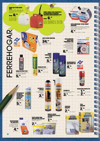 6
ferreHOGar
BIDÓN CON TAPÓN/GRIFO
TAYG
Material HDPE. Apto para uso
alimentario. Con toma de aire
para garantizar un vertido
uniforme.
DESDE 6,95
5 l. Ref. 37.458
10 l. Ref. 37.459
20 l Ref. 37.460
30 l.Ref. 37.461
AFLOJATODO PROFER TOP
150 ml 1,90
Ref. 37.705
400 ml 2,70
Ref. 37.706
CINTA AMERICANA “EXTRA POWER”
UNIVERSAL
Extremadamente resistente. Adhesión
fuerte y segura. Impermeable. Se corta
con la mano. Color negro o plata.
Medida 10 m. x 50 mm.
4,60
Ref. 37.691 - 37.692
YESO
BRICOFIX
1,5 Kg.
2,25
Ref. 37.635
ESCAYOLA
BRICOFIX
1,3 Kg.
2,35
Ref. 37.634
espuma PU
Espuma de poliuretano
alto rendimiento.
3,75
Ref. 37.654
espuma PU
pistola
Espuma de
poliuretano alto
rendimiento.
750 ml.
3,85
Ref. 37.655
PASTA LIGERA PARA
EMPLASTECER LITEPLAST
Aplicable en interior/
exterior. 250 ml.
2,95
Ref. 37.632
GRASA EN SPRAY STEC
Grasa en spray alto poder
de adherencia y gran
rendimiento. 200 ml.
5,50
Ref. 37.515
MASILLA LIGERA
TAPAGRIETAS LITEPLAST
QUILOSA
750 ml.
7,50
Ref. 37.633DESATASCADOR
GEL PASO CEYS
Desatasca por
completo todo tipo
de tuberías, disuel-
ve todas la materia
orgánica. 1 L.
4,60
Ref. 37.321
GRASA
LUBRICANTE
PTFE
PROFER TOP
400 ml.
5,40
Ref. 37.389 GALVANIZADO EN
FRIO PROFER TOP
400 ml.
4,50
Ref. 37.390
CINTA ADHESIVA
DOBLE CARA
POWERBOND TESA
Ideal para su uso
en interiores y
exteriores. Sujeción
fuerte. Soporta hasta
6 kg por tira. Fija
fuerte en superficies
lisas y firmes.
1,5 m x 19 mm.
6,50
Ref. 37.693
CINTA CIERRE ADHESIVA
25 m.
34,95
Blanca Ref. 37.448
Negra.Ref. 37.449
GRASA DE LITIO
Grasa litíca extrema
presión. 400 g.
3,65
Ref. 37.519
LIMPIADOR DE
ESPUMA DE
POLIURETANO
ORBAFOAM
QUILOSA
Para espuma
fresca. Aerosol
500 ml.
5,85
Ref. 37.629
BIDÓN CÁNULA PARA TRANSPORTE
DE MERCANCÍAS PELIGROSAS,
INCLUIDOS HIDROCARBUROS TAYG
Material HDPE. Con toma de aire.
DESDE 6,25
5 litros. 230x145x257 mm. Ref. 37.454
10 litros 265x200x307 mm. Ref. 37.455
20 litros. 345x234x377 mm. Ref. 37.456
30 litros. 400x237x464 mm. Ref. 37.457
 