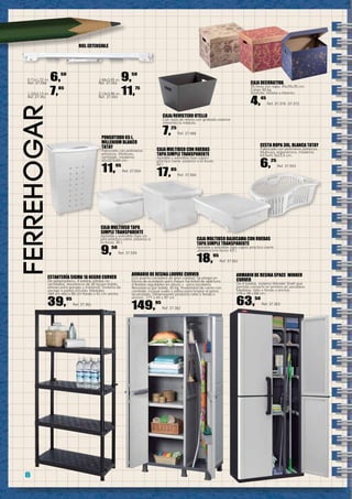 8
ferreHOGar
ESTANTERÍA SIGMA 16 NEGRO CURVER
De polipropileno, 4 baldas sólidas no
ventiladas, resistencia de 30 kg por balda,
idónea para garajes y trasteros. Sistema de
anclaje a pared incluido. Medidas:
184 cm alto x 85 cm fondo x 41 cm ancho.
39,95
Ref. 37.361
ARMARIO DE RESINA LOUVRE CURVER
Con puerta corredera de gran calidad. Se pliega en
forma de acordeón para mayor facilidad de apertura.
4 Baldas regulables en altura + zona escobero.
Resistencia por balda: 20 kg. Posibilidad de cierre con
candado. Incluye suelo y patas para limpiar el polvo
acumulado. Dimensiones producto (alto x fondo x
ancho): 177 x 45 x 97 cm
149,95
Ref. 37.362
ARMARIO DE RESINA SPACE WINNER
CURVER
De 4 baldas, sistema Wonder Shelf que
permite convertir el armario en escobero.
Medidas: (alto x fondo x ancho):
176 x 38 x 68 cm.
63,50
Ref. 37.363
Caja/Revistero OTELLO
Con asas de resina con grabado exterior
imitando la médula.
7,25
Ref. 37.488
CESTA ROPA 30L. BLANCA TATAY
Fabricado con polímeros plásticos.
Multiuso, ergonómico, moderno.
63,5x41,5x23,5 cm.
6,25
Ref. 37.553
PONGOTODO 65 L.
MILLENIUM BLANCO
TATAY
Fabricado con polímeros
plásticos. Multiuso,
ventilado, moderno.
42x32,5x64 cm.
11,95
Ref. 37.554
CAJA MULTIUSO TAPA
SIMPLE TRANSPARENTE
Apilable y extraíble (tipo ca-
jón) práctico cierre ,estanco a
la lluvia. 35 l.
9,50
Ref. 37.559
CAJA MULTIUSO CON RUEDAS
TAPA SIMPLE TRANSPARENTE
Apilable y extraíble (tipo cajón)
práctico cierre ,estanco a la lluvia.
60 l.
17,85
Ref. 37.560
CAJA MULTIUSO BAJOCAMA CON RUEDAS
TAPA SIMPLE TRANSPARENTE
Apilable y extraíble (tipo cajón) práctico cierre
,estanco a la lluvia. 63 l.
18,95
Ref. 37.561
RIEL EXTENSIBLE
0,71x1,22 m. 6,50
Ref. 37.450
1,22x2,13 m. 7,85
Ref. 37.451
1,68x3,05 m. 9,50
Ref. 37.452
2,13x3,96 m. 11,75
Ref. 37.453
CAJA DECORATIVA
55 litros con tapa. 45x35x35 cm.
Carga 30 kg.
Granate, Violeta o Marrón.
4,45
Ref. 37.370 -37.372
 