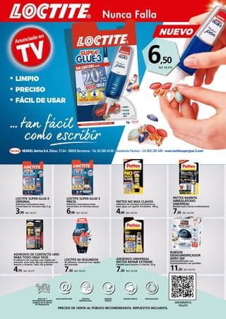 pág. 1
ferrehogar 2017Nunca Falla
• LIMPIO
• PRECISO
• FÁCIL DE USAR
HENKEL Ibérica S.A. Bilbao, 72-84 - 08005 Barcelona - Tel. 93 290 40 00 - Asistencia Técnica : +34 900 180 406 - www.loctitesuperglue-3.com
PRECIOS DE VENTA AL PÚBLICO RECOMENDADOS. IMPUESTOS INCLUIDOS.
CERCA DE TI
Cómodamente podrás
comprar en tu barrio,
sin desplazarte.
Visita nuestra web ATENCIÓN
PERSONALIZADA
PRIMERAS
MARCAS
MEJORES PRECIOS ESPECIALIZACIÓN
DescÁrgate el
folleto
LOCTITE SÚPER GLUE-3
ORIGINAL
Adhesivo instantáneo base
cianocrilato en formato tubo 3 g.
3,99 Ref. 54.371
LOCTITE SÚPER GLUE-3
PINCEL
Adhesivo instantáneo base
cianocrilato en formato pincel.
6,90 Ref. 54.372
LOCTITE 60 SEGUNDOS
Al adhesivo universal más rápido
del mercado.
7,50 Ref. 54.373
PATTEX BARRITA
ARREGLATODO
UNIVERSAL
Masilla extra fuerte multimaterial.
7,95 Ref. 54.376
ADHESIVO DE CONTACTO UNO
PARA TODO HIGH TACK
El adhesivo de montaje más rápido del
mercado. para todo tipo de materiales en
interior y exterior. Tubo 142 g blíster.
4,70 Ref. 54.377
ADHESIVO UNIVERSAL
PATTEX REPAIR EXTREME
Flexible para exterior e interior. 20 g.
7,50 Ref. 54.378
RUBSON
DESHUMIDIFICADOR
AERO 360
Deshumidificador con
funcionamiento con pastillas.
11,20 Ref. 54.379
PATTEX NO MAS CLAVOS
Adhesivo de montaje extrafuerte en
base agua con agarre inmediato. 100 g.
4,40 Ref. 54.375
6,50
Ref. 54.374
 