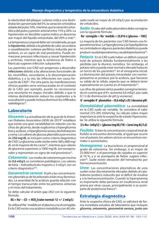 Manejo diagnóstico y terapéutico de la cetoacidosis diabética
106	 Tendencias en Medicina • Julio 2020; Año XXIX Nº 56: 103-112
la elasticidad del pliegue cutáneo indica una deshi-
drataciónaproximadadel5%,lavariaciónortostática
aisladadelpulso10%,mientrasquelavariaciónortos-
tática del pulso y presión arterial entre 15% y 20%. La
hipotensión en decúbito supino indica un descenso
aún mayor del líquido extracelular, del 20% o más(2)
.
Latemperaturacorporaldebeserconsiderada,yaque
lahipotermia,debidaalapérdidadecalorsecundaria
a vasodilatación cutánea periférica inducida por la
acidosis, es un signo de mal pronóstico. Puede en-
mascarar procesos infecciosos y causar hipotensión
y arritmias, mientras que la existencia de fiebre o
febrícula sugieren infección subyacente.
Los pacientes con CAD son propensos a desarrollar
infecciones debido a las alteraciones funcionales de
los neutrófilos, secundarias a la descompensación
diabética, y a su vez, las infecciones son causa fre-
cuente de CAD(2)
. Por otra parte, las manifestaciones
clínicas pueden verse enmascaradas en el contexto
de la CAD; por ejemplo, puede no reconocerse
una neumonía en etapas iniciales debido a que la
intensa deshidratación reduce los crepitantes a la
auscultaciónypuedeinclusodisminuirlosinfiltrados
radiológicos(2)
.
Laboratorio
Glucemia: La actualización de la guía de la Ameri-
can Diabetes Association (ADA) de 2019(7)
establece
que existe una gran variabilidad en relación con las
cifras de glicemia, desde euglicemia o hiperglicemia
leveyacidosis,ahiperglicemiasevera,deshidratación
ycoma.Losvaloresdeglucosaplasmáticaporencima
de 250 mg/dL se incluyen como criterio diagnóstico
deCAD.Laglucemiasueleoscilarentre300y800mg/
dL en la mayoría de los casos(2)
, mientras que valores
de glucemia superiores a 1000 mg/dL son excepcio-
nales y representan un signo de mal pronóstico(2)
.
Cetonemia: Losnivelesdecetonemiaporencima
de 0,6 mEq/L se consideran patológicos. Los valores
de beta – hidroxibutirato mayores a 3 mEq/L son un
criterio diagnóstico(8,9)
.
Gasometría venosa: El pH y las concentracio-
nes plasmáticas de bicarbonato están muy disminui-
das. La severidad de la acidosis guarda relación con
el tiempo transcurrido entre los primeros síntomas
y el inicio del tratamiento.
Se debe calcular el anión gap (AG) con la siguiente
fórmula:
AG = Na+
– (Cl- + HCO3
)(valor normal: 12 +/- 2 mEq/L)
SeutilizaelNa+
medidoenelplasmaynoelcorregido.
En la CAD existe una acidosis metabólica con AG ele-
vado (suele ser mayor de 20 mEq/L) por acumulación
de cetoácidos.
Sodio: Elvalordelsodioplasmáticodebecorregirse
con la siguiente fórmula:
Na+
corregido = Na+
medido + [0,016 x (glucosa – 100)]
La mayoría de los pacientes con CAD tienen una hi-
ponatremialeve.Lahiperglicemiaylahiperlipidemia
nocontroladaenalgunospacientesdiabéticospuede
producirseudohiponatremiayseudohipercloremia(6)
.
Potasio: En la CAD suele haber un déficit corporal
total de potasio debido fundamentalmente a las
pérdidas por la diuresis osmótica. Sin embargo, el
potasioséricopuedeestarnormaloelevadohastaen
un tercio de los pacientes(6)
en el ionograma inicial.
La disminución del potasio intracelular con normo-
potasemia se produce por la acidosis, que favorece
su salida de la célula, aspecto que se deberá tener
especialmente en cuenta en el tratamiento(2)
.
Lascifrasdepotasioséricopuedencorregirsetenien-
do en cuenta que el K+ aumenta 0,6 mEq/L por cada
0,1 U de disminución de pH (y viceversa):
K+
corregido:K+
plasmático–(0,6mEq/Lc/0,1descensopH)
Osmolalidad plasmática: La osmolalidad
en la CAD suele ser variable. Se considera el valor
normal 275-295 mOsm/kg. Su cálculo cobra mayor
importancia ante la sospecha de estado hiperosmo-
lar. Se utiliza la siguiente fórmula:
[2xNa+(mEq/L)]+[glucosa(mg/dL)/18]+[urea(mgdL)/5,6]
Fosfato: Si bien la concentración corporal total de
fosfato se encuentra disminuida, al igual que ocurre
con el potasio, los valores séricos se encuentran nor-
males o aumentados.
Hemograma: La leucocitosis es proporcional al
grado de cetonemia. Sin embargo, si es mayor de
25.000/mm3
o el porcentaje de cayados es superior
al 10 %, y si se acompaña de fiebre, sugiere infec-
ción(6)
. Suele existir elevación del hematocrito por
hemoconcentración.
Urea: Las concentraciones plasmáticas de urea
suelen estar discretamente elevadas debido al cata-
bolismo proteico inducido por el déficit de insulina
y a la hemoconcentración. Cuando la hiperazoemia
es importante debe pensarse en insuficiencia renal
previa por otras causas, principalmente si se acom-
paña de proteinuria franca(2)
.
Estrategia diagnóstica
Ante la sospecha clínica de CAD, se solicitará de for-
ma inmediata estudios de laboratorio que incluyan
glicemia, cetonemia, gasometría venosa, junto con
 