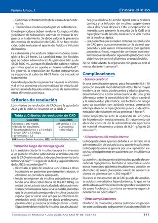 Ferreira J, Facal J Encare clínico
Tendencias en Medicina • Julio 2020; Año XXIX Nº 56: 103-112	 111
•	Continuar el tratamiento de la causa desencade-
nante.
•	Transición a insulina rápida por vía subcutánea.
En este período se deben revalorar los signos vitales
y el estado de hidratación, además de evaluar la res-
puesta al tratamiento. Se debe valorar la presencia
de criterios de resolución de CAD. Si no hay resolu-
ción, debe revisarse el aporte de fluidos e infusión
de insulina.
La cetonemia y la acidosis deberían haberse corre-
gido a las 24 horas. La cantidad total de líquidos
que se deben administrar en las primeras 24 h es de
5500-8000 mL, aunque el cálculo del balance hídrico
permitirá ajustar su aporte en forma individual(2)
.
En general, la reposición de fluidos intravenosos
se suspende al cabo de 48-72 horas de iniciado el
tratamiento.
Cuando el paciente no presenta náuseas ni vómitos
y el pH se aproxima a la normalidad, se inicia la ad-
ministración de líquidos orales, antes de suministrar
otros alimentos por boca.
Criterios de resolución
Los criterios de resolución de CAD para la guía de la
ADA y de la JBDS se resumen en la tabla 2.
Tabla 2. Criterios de resolución de CAD
Guía ADA Guía JBDS
Glicemia < 200 mg/dL
y dos de los siguientes:
•	Bicarbonato sérico ≥ a 15 mEq/L
•	Anión GAP ≤ 12 mEq/L
•	pH venoso > 7,3
pH venoso > 7,3
y Cetonemia
< 0,6 mEq/L
ADA: American Diabetes Association, JBDS: Joint British Diabetes Societies.
•	Transición luego del manejo agudo
La transición desde la insulinoterapia intravenosa
a un plan de insulina subcutánea se realiza una vez
que la CAD esté resuelta, independientemente de la
toleranciaoral(3,11)
.LaguíadelaADAylaguíabritánica
de la JBDS recomiendan(8,9)
:
•	Reinstalar el plan de insulina subcutánea a dosis
habituales en pacientes previamente tratados, si
el mismo se considera apropiado.
•	Iniciar un régimen de insulina subcutánea calcu-
lando una dosis total diaria de 0,5-0,7 UI/kg. La
mitad de esta dosis total calculada debe adminis-
trarse como insulina basal una vez al día, mientras
quelaotramitadcorrespondeainsulinadeacción
rápida (que se inicia una vez que se retoma la ali-
mentación oral), dividida en dosis predesayuno,
prealmuerzo y precena (estrategia basal – bolo).
El paciente debe recibir la insulina basal subcutá-
nea y la insulina de acción rápida con la primera
comida y la infusión de insulina suspenderse
una a dos horas después. Esta superposición se
necesita para prevenir la recaída de la CAD o la
hiperglicemia de rebote, dada la corta vida media
de la insulina rápida.
•	Lospacientesquecumplencriteriosderesolución
de CAD pero que permanecen con la vía oral sus-
pendida y con sueros intravenosos (por ejemplo
pacientes críticos), requerirán continuar con insu-
linoterapia en infusión siguiendo protocolos con
objetivos de control glicémico preestablecidos.
No se debe olvidar la reposición con potasio oral al
menos durante 1 semana(2)
.
Complicaciones
•	Edema cerebral
Es una complicación grave, poco frecuente (0,8-1%)
pero con elevada mortalidad (20-40%). Tiene mayor
incidencia en niños, adolescentes y adultos jóvenes,
desarrollándose como consecuencia de una gran
diferencia entre la osmolalidad del tejido cerebral
y la osmolalidad plasmática. Los factores de riesgo
para su aparición son acidosis severa, corrección
intempestiva de la hiperglicemia y exceso de admi-
nistración de volumen en las primeras 4 horas(2)
.
Debe sospecharse ante la aparición de síntomas
de hipertensión endocraneana. El tratamiento de
elección consiste en la administración oportuna
de manitol intravenoso a dosis de 0,5-1 g/kg en 20
minutos(11)
.
•	Alteraciones del medio interno
La hipopotasemia aparece debido a un retraso en la
administración de potasio o a su aporte insuficiente.
La hiperpotasemia se genera por una reposición ex-
cesiva,principalmenteenpacientesconinsuficiencia
renal(2)
.
La administración agresiva de insulina puede desen-
cadenar hipoglicemia.También se desarrolla cuando
existe monitoreo glicémico insuficiente u omisión en
el empleo de suero glucosado cuando las concentra-
ciones de glicemia son < 250 mg/dL(2)
.
Durante el tratamiento de la CAD puede desarrollar-
se acidosis metabólica hiperclorémica, lo que se ha
atribuido a la administración de grandes volúmenes
de suero fisiológico. La misma se resuelve espontá-
neamente en pocos días(2)
.
•	Otras complicaciones
El infarto de miocardio, edema pulmonar en pacien-
tes con cardiopatía subyacente y la rabdomiólisis en
 