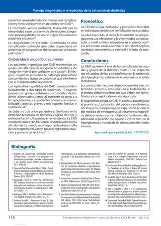 Manejo diagnóstico y terapéutico de la cetoacidosis diabética
112	 Tendencias en Medicina • Julio 2020; Año XXIX Nº 56: 103-112
pacientes con deshidratación intensa son complica-
ciones menos frecuentes en pacientes con CAD(2)
.
La trombosis venosa profunda, favorecida por la
inmovilidad y por una serie de alteraciones sanguí-
neas procoagulantes, se ve con mayor frecuencia en
pacientes ancianos(2)
.
La coagulación intravascular diseminada es otra
complicación potencial que debe sospecharse en
presencia de sangrados o alteraciones de la función
pulmonar(2)
.
Cetoacidosis diabética recurrente
Los pacientes ingresados por CAD representan un
grupo con alta tasa de reingreso hospitalario y de
riesgo de muerte por cualquier otra causa(2)
. El ries-
go es mayor en presencia de patología psiquiátrica
concomitante y abuso de sustancias que interfieren
con el cumplimiento terapéutico.
Los episodios repetidos de CAD corresponden
básicamente a dos tipos de pacientes: 1) mujeres
jóvenes con graves problemas psicosociales, desór-
denes alimentarios, temor al aumento de peso y a
la hipoglucemia, y 2) pacientes añosos con comor-
bilidades crónicas graves y mal soporte familiar o
institucional(2)
.
Se debe instruir a los pacientes y familiares en la
detección temprana de síntomas y signos de CAD, y
estimular la consulta precoz en emergencia. La CAD
recurrenteindicaconfrecuenciaunamalaadherencia
al tratamiento, siendo muy importante el desarrollo
de un programa educativo para corregir dicha situa-
ción y prevenir las recidivas(2,11)
.
Pronóstico
La CAD tiene baja mortalidad y pronóstico favorable
en individuos jóvenes sin complicaciones asociadas.
La edad avanzada, el coma, la intensidad de la hiper-
glucemia, las infecciones y la enfermedad cardiovas-
cular o renal crónica ensombrecen el pronóstico(2)
.
Las principales causas de muerte son: shock séptico,
trombosis mesentérica o cerebral e infarto de mio-
cardio.
Conclusiones
La CAD representa una de las complicaciones agu-
das y graves de la diabetes mellitus. Se sospecha
por el cuadro clínico y se confirma con la existencia
de hiperglicemia, cetonemia o cetonuria y acidosis
metabólica.
Los principales factores desencadenantes son: in-
fecciones, errores u omisiones en el tratamiento, o
el propio debut diabético, los que deben ser identi-
ficados y corregidos de manera oportuna.
EldiagnósticoprecozdeCADesesencialparamejorar
el pronóstico. La situación del paciente es dinámica,
por lo que su manejo requiere experiencia por parte
del médico de emergencia. El tratamiento específi-
co debe orientarse a tres objetivos fundamentales:
adecuada reposición de líquidos, corrección de la
hiperglicemiaymanejodelasalteracionesdelmedio
interno.
Aprobado para publicación: 17/07/2020.
Bibliografía
	 1.	Argente HA, Alvarez ME. Semiología médica:
fisiopatología, semiotecnia y propedéutica.
Enseñanza-aprendizaje centrada en la persona.
2 ed. Buenos Aires: Médica Panamericana,
2013:1040-46.
	 2.	FiguerolaPinoD,ReynalsdeBlasisE,Vidal–PuigA,
AschnerMontoyaP.DiabetesMellitus.En:Farreras
P, Rozman C. Medicina Interna. 18ª ed. Barcelona:
Elsevier, 2016: 1833-87
	 3.	Karslioglu French E, Donihi AC, Korytkowski
MT. Diabetic ketoacidosis and hyperosmolar
hyperglycemic syndrome: review of acute de-
compensated diabetes in adult patients. BMJ.
2019;365:l1114.
	 4.	RodríguezVillar,S.Cuidadoscríticos.Protocolos.2
ª ed. Madrid: Marbán Libros, 2013:745-749.
	 5.	Jiménez Murillo L, Palomares Ortega R, Bajo
FernándezI,LlamasQuiñonesL,MonteroPérezFJ.
Cetoacidosisdiabética.En:MedicinadeUrgencias
y Emergencias. Guía diagnóstica y protocolos de
actuación. 5ª ed. Barcelona: Elsevier, 2015: 459-
62.
	 6.	Alvarado Blasco M, Vílchez Aparicio V, Mir Mon-
tero M. Cetoacidosis diabética e hiperglucemia
hiperosmolar. Hiperglucemia simple. En: Manual
de urgencias. 3a ed. Madrid: Grupo Saned, 2018:
1019-1028.
	 7.	Introduction: Standards of Medical Care in Diabe-
tes-2019. Diabetes Care. 2019;42(Suppl 1):S1-S2.
	 8.	KitabchiAE,UmpierrezGE,MilesJM,FisherJN.Hy-
perglycemiccrisesinadultpatientswithdiabetes.
Diabetes Care 2009;32:1335-43.
	 9.	JointBritishDiabetesSocietiesInpatientCareGroup.
Themanagementofdiabeticketoacidosisinadults.
2nd edition. 2013. http://www. Diabetologists
abcd.org.uk/JBDS/JBDS_IP_DKA_Adults_Re-
vised.pdf.
	10.	Ginde AA, Pelletier AJ, Camargo CA Jr. National
study of U.S. emergency department visits with
diabetic ketoacidosis, 1993-2003. Diabetes Care
2006;29:2117-9.
	11.	MasharaniU.DiabetesMellitusandhypoglycemia.
En: Papadakis M, McPhee S, Rabow M. Current
Medical Diagnosis and Treatment. 59ª ed. New
York: McGraw Hill Lange, 2020: 1262-65.
	12.	KrentzAJ,HalePJ,SinghBM,NattrassM.Theeffect
ofglucoseandinsulininfusiononthefallofketone
bodies during treatment of diabetic ketoacidosis.
Diabet Med 1989;6:31-6.
	13.	Hsia E, Seggelke S, Gibbs J, et al. Subcutaneous
administration of glargine to diabetic patients
receivinginsulininfusionpreventsreboundhyper-
glycemia.JClinEndocrinolMetab2012;97:3132-7.
	14.	GosmanovA,PasarellaP,WallB.Diabeticketoacido-
sis.En:KellermanR,RakelD.Conn’sCurrentTherapy.
1st ed. Philadelphia: Elsevier, 2020: 290-94.
View publication stats
View publication stats
 