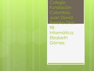 Colegio 
Fundación 
Colombia. 
Juan David 
Ferreira Díaz. 
9B 
Informática: 
Elizabeth 
Gómez. 
 