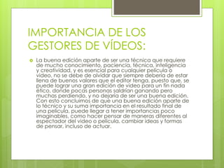 IMPORTANCIA DE LOS 
GESTORES DE VÍDEOS: 
 La buena edición aparte de ser una técnica que requiere 
de mucho conocimiento, paciencia, técnica, inteligencia 
y creatividad, y es esencial para cualquier película o 
video, no se debe de olvidar que siempre debería de estar 
llena de buenos valores que el editor tenga, puesto que, se 
puede lograr una gran edición de video para un fin nada 
ético, donde pocas personas saldrían ganando pero 
muchas perdiendo, y no dejaría de ser una buena edición. 
Con esto concluimos de que una buena edición aparte de 
lo técnico y su suma importancia en el resultado final de 
una película, puede llegar a tener importancias poco 
imaginables, como hacer pensar de maneras diferentes al 
espectador del video o película, cambiar ideas y formas 
de pensar, incluso de actuar. 
 