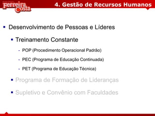 4. Gestão de Recursos Humanos
 Desenvolvimento de Pessoas e Líderes
 Treinamento Constante
- POP (Procedimento Operacional Padrão)
- PEC (Programa de Educação Continuada)
- PET (Programa de Educação Técnica)
 Programa de Formação de Lideranças
 Supletivo e Convênio com Faculdades
 