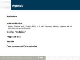 2
Agenda
o Motivation
o Inflation Monitor
Ardeo, Quadros and Picchetti (2013) – A daily frequency inflation measure and its
information content on forecasts
o Monitor “limitation”
o Proposed Idea
o Results
o Conclusions and Future studies
Center for Statistical and Computational Methods
 