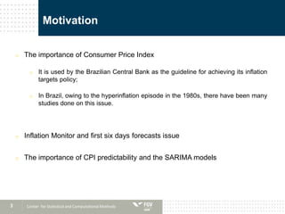 3
Motivation
o The importance of Consumer Price Index
o It is used by the Brazilian Central Bank as the guideline for achieving its inflation
targets policy;
o In Brazil, owing to the hyperinflation episode in the 1980s, there have been many
studies done on this issue.
o Inflation Monitor and first six days forecasts issue
o The importance of CPI predictability and the SARIMA models
Center for Statistical and Computational Methods
 