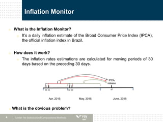 4
Inflation Monitor
o What is the Inflation Monitor?
o It’s a daily inflation estimate of the Broad Consumer Price Index (IPCA),
the official inflation index in Brazil.
o How does it work?
o The inflation rates estimations are calculated for moving periods of 30
days based on the preceding 30 days.
Center for Statistical and Computational Methods
Apr, 2015 May, 2015 June, 2015
IPCA
release
070203 0304
o What is the obvious problem?
 