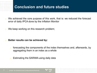 7
Conclusion and future studies
o We achieved the core purpose of this work, that is: we reduced the forecast
error of daily IPCA done by the Inflation Monitor
o We keep working on this research problem;
o Better results can be achieved by:
o forecasting the components of the index themselves and, afterwards, by
aggregating them in an index as a whole
o Estimating the SARIMA using daily data
Center for Statistical and Computational Methods
 