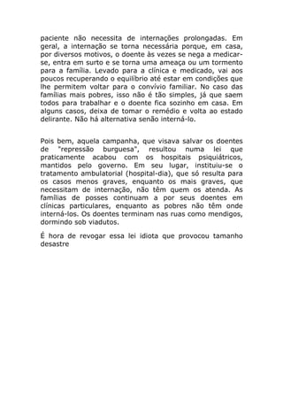 paciente não necessita de internações prolongadas. Em
geral, a internação se torna necessária porque, em casa,
por diversos motivos, o doente às vezes se nega a medicar-
se, entra em surto e se torna uma ameaça ou um tormento
para a família. Levado para a clínica e medicado, vai aos
poucos recuperando o equilíbrio até estar em condições que
lhe permitem voltar para o convívio familiar. No caso das
famílias mais pobres, isso não é tão simples, já que saem
todos para trabalhar e o doente fica sozinho em casa. Em
alguns casos, deixa de tomar o remédio e volta ao estado
delirante. Não há alternativa senão interná-lo.


Pois bem, aquela campanha, que visava salvar os doentes
de "repressão burguesa", resultou numa lei que
praticamente acabou com os hospitais psiquiátricos,
mantidos pelo governo. Em seu lugar, instituiu-se o
tratamento ambulatorial (hospital-dia), que só resulta para
os casos menos graves, enquanto os mais graves, que
necessitam de internação, não têm quem os atenda. As
famílias de posses continuam a por seus doentes em
clínicas particulares, enquanto as pobres não têm onde
interná-los. Os doentes terminam nas ruas como mendigos,
dormindo sob viadutos.

É hora de revogar essa lei idiota que provocou tamanho
desastre
 