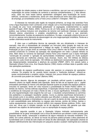 “esta região da cidade passou a atrair bancos e escritórios, que por sua vez propiciaram a
implantação de outras unidades de comércio e serviços complementares (...). Nos últimos
anos, cada vez mais esses bairros apresentam vantagens para localização de novos
edifícios, comerciais e residenciais, tendo em vista situarem-se entre dois pólos geradores
de emprego, já consolidados como a Faria Lima e a Berrini” (Tetraplan, 1994:12)
O interesse do mercado pela região da marginal pinheiros, ao longo das avenidas Faria
Lima e Água Espraiada é bem conhecido e tem relação com a movimentação da iniciativa privada
na criação de uma “nova centralidade globalizada” (e segregada, evidentemente) na capital
paulista (Frúgoli, 2000; Nobre, 2000). Formou-se de um forte grupo de pressão sobre o poder
público, que contava inclusive com arquitetos de renome com particular interesse na operação
(fizeram planos urbanísticos e projetos arquitetônicos para o local) e que exerciam,
concomitantemente, funções de assessoria na prefeitura. Ou seja, a operação urbana torna-se um
fim em si, apenas como elemento de alavancagem de uma mega-operação imobiliária. Perde-se o
caráter urbanístico-social do instrumento.
É claro que a justificativa técnica da operação não era oficialmente o interesse do
mercado, mas sim a necessidade de completar um mini-anel viário (projeto de mais de uma
década) que permitiria descongestionar o tráfego da região. O referido projeto continua sem
finalização já que a junção entre as avenidas Faria Lima e Berrini não foi feita, e os trechos de
avenida construída no contexto da operação não desafogaram em nada o pesado trânsito na
área. Além disso os números da Operação Urbana Faria Lima mostram que a dupla motivação
“construção de avenida” e “geração de oportunidades imobiliárias” supera em muito qualquer
suposta demanda por melhorias urbanas mais diversas. Assim, dos 150 milhões de dólares
previstos no custo inicial da operação, 120 milhões se destinavam exclusivamente ao pagamento
das desapropriações necessárias à abertura da avenida! (PMSP, 2001). Em estudo sobre a
Operação Urbana Faria Lima, Ana Claudia Barone (1994) mostra a ênfase dada à questão viária
nas operações paulistanas:
“A obtenção de espaços qualificadores quase não aparece no programa de operações
urbanas. Os projetos de lei, quando fazem menção a "melhorias públicas", referem-se
quase exclusivamente a projetos viários, tratando com pouca ênfase de espaços públicos
de convivido que podem ser criados” (Barone,1994).
Disso decorre, diga-se de passagem, um resultado sofrível quanto à qualidade do
desenho urbano na região afetada pela operação. Seria de fato de se esperar que o capital
arrecadado permitisse ao menos uma atenção especial quanto ao projeto dos espaços públicos
incluídos na operação, tendo em vista inclusive a possibilidade do Poder Público definir, no
âmbito da mesma, normas edilícias específicas. A Operação Urbana Faria Lima chega a exigir
a existência de marquises em toda a frente do lote, e recuos significativos. Entretanto, a falta
de uma regulamentação mais exigente fez com que o resultado comprometesse os caminhos
dos pedestres e a paisagem resultante: grades, muros ou plantas espinhosas demarcando o
lote privado junto à via pública, jardins elevados que dificultam o acesso, praças “de esquina”
completamente cercadas e intransitáveis a não ser a partir de dentro do lote, calçadas estreitas
e sem acessibilidade para deficientes ou espaço para bancas, pontos de ônibus, lixeiras e
outros equipamentos, poucos ou nenhum edifício com espaços térreos públicos. Enfim, mais
uma vez, vê-se que a simples menção na lei de algumas normas não garante que elas
alcancem seu objetivo de democratizar o uso e a apropriação do espaço público.
Uma segunda questão é que a Operação Urbana motivada exclusivamente pela
possibilidade de se gerar arrecadação com a troca de benefícios que atraiam o setor privado para
financiar obras viárias, “pressupõe a existência de algum interesse do mercado imobiliário” (Fix,
2000). Em outras palavras, ao elevar as trocas da parceria público-privada a altos patamares de
lucratividade com a venda de solo-criado em áreas de alta valorização, tais operações urbanas se
afastam definitivamente das intervenções em pequena escala e acabam restringindo-se à setores

10

 