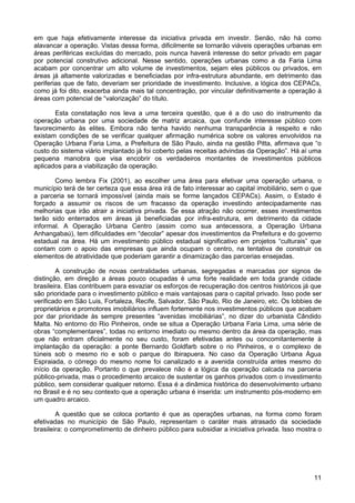 em que haja efetivamente interesse da iniciativa privada em investir. Senão, não há como
alavancar a operação. Vistas dessa forma, dificilmente se tornarão viáveis operações urbanas em
áreas periféricas excluídas do mercado, pois nunca haverá interesse do setor privado em pagar
por potencial construtivo adicional. Nesse sentido, operações urbanas como a da Faria Lima
acabam por concentrar um alto volume de investimentos, sejam eles públicos ou privados, em
áreas já altamente valorizadas e beneficiadas por infra-estrutura abundante, em detrimento das
periferias que de fato, deveriam ser prioridade de investimento. Inclusive, a lógica dos CEPACs,
como já foi dito, exacerba ainda mais tal concentração, por vincular definitivamente a operação à
áreas com potencial de “valorização” do título.
Esta constatação nos leva a uma terceira questão, que é a do uso do instrumento da
operação urbana por uma sociedade de matriz arcaica, que confunde interesse público com
favorecimento às elites. Embora não tenha havido nenhuma transparência à respeito e não
existam condições de se verificar qualquer afirmação numérica sobre os valores envolvidos na
Operação Urbana Faria Lima, a Prefeitura de São Paulo, ainda na gestão Pitta, afirmava que “o
custo do sistema viário implantado já foi coberto pelas receitas advindas da Operação”. Há aí uma
pequena manobra que visa encobrir os verdadeiros montantes de investimentos públicos
aplicados para a viabilização da operação.
Como lembra Fix (2001), ao escolher uma área para efetivar uma operação urbana, o
município terá de ter certeza que essa área irá de fato interessar ao capital imobiliário, sem o que
a parceria se tornará impossível (ainda mais se forme lançados CEPACs). Assim, o Estado é
forçado a assumir os riscos de um fracasso da operação investindo antecipadamente nas
melhorias que irão atrair a iniciativa privada. Se essa atração não ocorrer, esses investimentos
terão sido enterrados em áreas já beneficiadas por infra-estrutura, em detrimento da cidade
informal. A Operação Urbana Centro (assim como sua antecessora, a Operação Urbana
Anhangabaú), tem dificuldades em “decolar” apesar dos investimentos da Prefeitura e do governo
estadual na área. Há um investimento público estadual significativo em projetos “culturais” que
contam com o apoio das empresas que ainda ocupam o centro, na tentativa de construir os
elementos de atratividade que poderiam garantir a dinamização das parcerias ensejadas.
A construção de novas centralidades urbanas, segregadas e marcadas por signos de
distinção, em direção a áreas pouco ocupadas é uma forte realidade em toda grande cidade
brasileira. Elas contribuem para esvaziar os esforços de recuperação dos centros históricos já que
são prioridade para o investimento público e mais vantajosas para o capital privado. Isso pode ser
verificado em São Luis, Fortaleza, Recife, Salvador, São Paulo, Rio de Janeiro, etc. Os lobbies de
proprietários e promotores imobiliários influem fortemente nos investimentos públicos que acabam
por dar prioridade às sempre presentes “avenidas imobiliárias”, no dizer do urbanista Cândido
Malta. No entorno do Rio Pinheiros, onde se situa a Operação Urbana Faria Lima, uma série de
obras “complementares”, todas no entorno imediato ou mesmo dentro da área da operação, mas
que não entram oficialmente no seu custo, foram efetivadas antes ou concomitantemente à
implantação da operação: a ponte Bernardo Goldfarb sobre o rio Pinheiros, e o complexo de
túneis sob o mesmo rio e sob o parque do Ibirapuera. No caso da Operação Urbana Água
Espraiada, o córrego do mesmo nome foi canalizado e a avenida construída antes mesmo do
início da operação. Portanto o que prevalece não é a lógica da operação calcada na parceria
público-privada, mas o procedimento arcaico de sustentar os ganhos privados com o investimento
público, sem considerar qualquer retorno. Essa é a dinâmica histórica do desenvolvimento urbano
no Brasil e é no seu contexto que a operação urbana é inserida: um instrumento pós-moderno em
um quadro arcaico.
A questão que se coloca portanto é que as operações urbanas, na forma como foram
efetivadas no município de São Paulo, representam o caráter mais atrasado da sociedade
brasileira: o comprometimento de dinheiro público para subsidiar a iniciativa privada. Isso mostra o

11

 