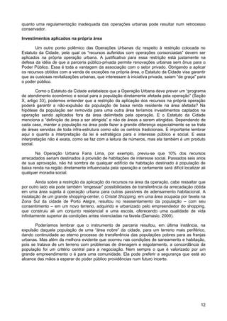 quanto uma regulamentação inadequada das operações urbanas pode resultar num retrocesso
conservador.
Investimentos aplicados na própria área
Um outro ponto polêmico das Operações Urbanas diz respeito à restrição colocada no
Estatuto da Cidade, pela qual os “recursos auferidos com operações consorciadas” devem ser
aplicados na própria operação urbana. A justificativa para essa restrição está justamente na
defesa da idéia de que a parceria público-privada permite renovações urbanas sem ônus para o
Poder Público. Essa é toda a vantagem da associação com o setor privado. Obrigando a aplicar
os recursos obtidos com a venda de exceções na própria área, o Estatuto da Cidade visa garantir
que as custosas revitalizações urbanas, que interessam à iniciativa privada, saiam “de graça” para
o poder público.
Como o Estatuto da Cidade estabelece que a Operação Urbana deve prever um “programa
de atendimento econômico e social para a população diretamente afetada pela operação” (Seção
X, artigo 33), podemos entender que a restrição da aplicação dos recursos na própria operação
poderá garantir a não-expulsão da população de baixa renda residente na área afetada? Na
hipótese da população ser removida para uma outra área teríamos investimentos captados na
operação sendo aplicados fora da área delimitada pela operação. E o Estatuto da Cidade
menciona a “definição de área a ser atingida” e não de áreas a serem atingidas. Dependendo de
cada caso, manter a população na área pode fazer a grande diferença especialmente se se trata
de áreas servidas de toda infra-estrutura como são os centros tradicionais. É importante lembrar
aqui o quanto a interpretação da lei é estratégica para o interesse público e social. E essa
interpretação não é exata, como se faz com a leitura de números, mas ela também é um produto
social.
Na Operação Urbana Faria Lima, por exemplo, previu-se que 10% dos recursos
arrecadados seriam destinados à provisão de habitações de interesse social. Passados seis anos
de sua aprovação, não há sombra de qualquer edifício de habitação destinado à população de
baixa renda na região diretamente influenciada pela operação e certamente será difícil localizar ali
qualquer moradia social.
Ainda sobre a restrição da aplicação do recursos na área da operação, cabe ressaltar que
por outro lado ela pode também “engessar” possibilidades de transferência da arrecadação obtida
em uma área sujeita à operação urbana para outras passíveis de adensamento habitacional. A
instalação de um grande shopping-center, o Cristal Shopping, em uma área ocupada por favela na
Zona Sul da cidade de Porto Alegre, resultou no reassentamento da população – com seu
consentimento – em um novo terreno, adquirido e urbanizado pelo empreendedor do shopping,
que construiu ali um conjunto residencial e uma escola, oferecendo uma qualidade de vida
infinitamente superior às condições antes vivenciadas na favela (Damasio, 2000).
Poderíamos lembrar que o instrumento de parceria resultou, em última instância, na
expulsão daquela população de uma “área nobre” da cidade, para um terreno mais periférico,
dando continuidade ao eterno processo de transferência das populações pobres para as franjas
urbanas. Mas além da melhora evidente que ocorreu nas condições de saneamento e habitação,
pois se tratava de um terreno com problemas de drenagem e esgotamento, a concordância da
população foi um critério central para a negociação. Nem sempre o que é valorizado por um
grande empreendimento o é para uma comunidade. Ela pode preferir a segurança que está ao
alcance das mãos a esperar do poder público providências num futuro incerto.

12

 