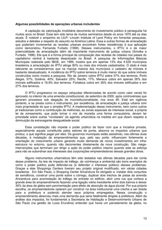 Algumas possibilidades de operações urbanas includentes
A captação da valorização imobiliária decorrente do investimento público é perseguida há
muitos anos no Brasil. Esse tem sido tema de muitos seminários desde os anos 1970 até os dias
atuais. É notável o empenho do LILP- Lincoln Institute of Land Policy em fomentar pesquisas,
estudos e debates a respeito do assunto na América Latina. Essa e outras formas de arrecadação
que poderiam incrementar as receitas urbanas encontram fortes resistências à sua aplicação
como demonstrou Fernanda Furtado (1999). Desses instrumentos, o IPTU é o de maior
potencialidade de arrecadação além de importante instrumento de justiça urbana (Smolka e
Furtado, 1996). Ele que é a forma principal de composição das receitas de cidades nos paises do
capitalismo central é bastante desprezado no Brasil. A pesquisa de Informações Básicas
Municipais realizada pelo IBGE, em 1999, mostra que em apenas 13% dos 4.529 municípios
brasileiros a arrecadação do IPTU atinge 80% ou mais dos imóveis cadastrados. O dado é mais
relevante se considerarmos que na maciça maioria dos municípios o cadastro de imóveis é
bastante desatualizado. A incidência do IPTU sobre terrenos é muito menor do que sobre imóveis
construídos como mostra a pesquisa. Rio de Janeiro cobra IPTU sobre 57% dos terrenos, Porto
Alegre, 57%; Goiânia, 40%; Salvador 25%; Recife, 17%. Manaus cobra em apenas 26% dos
imóveis edificados e 18,9% dos terrenos. Fortaleza cobra em 36% dos imóveis edificados e em
27% dos terrenos.
O IPTU progressivo no espaço (alíquotas diferenciadas de acordo como valor venal) foi
aprovado no interior de uma emenda constitucional, de setembro de 2000, após controvérsias que
geraram processos sob alegação de inconstitucionalidade, nos anos 90. Está em vigência
portanto, e se presta como o instrumento, por excelência, de arrecadação e justiça urbana com
mais propriedade do que o simples IPTU. A implementação desse instrumento, bem como outros
já tradicionais como a contribuição de melhorias, as zonas especiais de interesse social, a própria
lei de zoneamento, que pode tornar o mix de moradia uma forma compulsória, devem ter
prioridade sobre outras “novidades” da agenda urbanística na medida em que dizem respeito à
diminuição da extravagante desigualdade social.
Essa constatação não impede o poder público de fazer com que a iniciativa privada,
especialmente aquela constituída pelos setores de ponta, absorva os impactos urbanos que
produz, o que significa pagar por eles. Os governos municipais estão assistindo, nas últimas duas
décadas, à instalação de empreendimentos que, pelo seu porte, influenciam fortemente a
orientação do crescimento urbano gerando muita demanda de novos investimentos em infraestrutura no entorno, quando não decorrentes diretamente da nova construção. São megaintervenções que terminam por dirigir a ação do poder público mesmo quando este se esforça
para não se subordinar aos interesses das corporações empreendedoras dessas grandes obras.
Alguns instrumentos urbanísticos têm sido testados nas últimas décadas para dar conta
desse problema. As leis de impacto de tráfego, de vizinhança e ambiental são bons exemplos de
como o poder público pode defender-se (e defender o interesse público) desses problemas.
Graças a elas Shoppings Centers tiveram seu projeto original modificado, em várias cidades
brasileiras. Em São Paulo, o Shopping Center Aricanduva foi obrigado a: instalar dois conjuntos
de semáforos, construir uma ponte sobre o córrego, duplicar dois trechos de pistas da avenida
Aricanduva para acomodação do tráfego de entrada no edifício, abrir uma rua que cortava a
grande área do empreendimento fazendo uma ligação viária inexistente entre dois bairros e deixar
30% da área da gleba sem pavimentação para efeito de absorção de água pluvial. Por sua própria
escolha, os empreendedores optaram por construir na área institucional uma creche a ser doada
para a prefeitura e podendo atender seus próprios empregados. Nessa construção o
empreendimento absorveu mais uma demanda que seria fatalmente dirigida à prefeitura. Além da
análise dos impactos, foi fundamental a Secretaria de Habitação e Desenvolvimento Urbano de
São Paulo (na gestão de Luiza Erundina) entender que havia um parcelamento da gleba, no

13

 