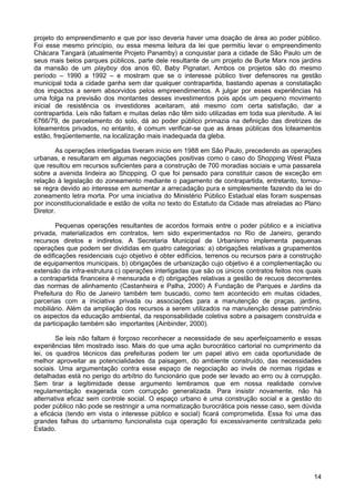 projeto do empreendimento e que por isso deveria haver uma doação de área ao poder público.
Foi esse mesmo princípio, ou essa mesma leitura da lei que permitiu levar o empreendimento
Chácara Tangará (atualmente Projeto Panamby) a conquistar para a cidade de São Paulo um de
seus mais belos parques públicos, parte dele resultante de um projeto de Burle Marx nos jardins
da mansão de um playboy dos anos 60, Baby Pignatari. Ambos os projetos são do mesmo
período – 1990 a 1992 – e mostram que se o interesse público tiver defensores na gestão
municipal toda a cidade ganha sem dar qualquer contrapartida, bastando apenas a constatação
dos impactos a serem absorvidos pelos empreendimentos. A julgar por esses experiências há
uma folga na previsão dos montantes desses investimentos pois após um pequeno movimento
inicial de resistência os investidores aceitaram, até mesmo com certa satisfação, dar a
contrapartida. Leis não faltam e muitas delas não têm sido utilizadas em toda sua plenitude. A lei
6766/79, de parcelamento do solo, dá ao poder público primazia na definição das diretrizes de
loteamentos privados, no entanto, é comum verificar-se que as áreas públicas dos loteamentos
estão, freqüentemente, na localização mais inadequada da gleba.
As operações interligadas tiveram início em 1988 em São Paulo, precedendo as operações
urbanas, e resultaram em algumas negociações positivas como o caso do Shopping West Plaza
que resultou em recursos suficientes para a construção de 700 moradias sociais e uma passarela
sobre a avenida lindeira ao Shopping. O que foi pensado para constituir casos de exceção em
relação à legislação do zoneamento mediante o pagamento de contrapartida, entretanto, tornouse regra devido ao interesse em aumentar a arrecadação pura e simplesmente fazendo da lei do
zoneamento letra morta. Por uma iniciativa do Ministério Público Estadual elas foram suspensas
por inconstitucionalidade e estão de volta no texto do Estatuto da Cidade mas atreladas ao Plano
Diretor.
Pequenas operações resultantes de acordos formais entre o poder público e a iniciativa
privada, materializados em contratos, tem sido experimentados no Rio de Janeiro, gerando
recursos diretos e indiretos. A Secretaria Municipal de Urbanismo implementa pequenas
operações que podem ser divididas em quatro categorias: a) obrigações relativas a grupamentos
de edificações residenciais cujo objetivo é obter edifícios, terrenos ou recursos para a construção
de equipamentos municipais, b) obrigações de urbanização cujo objetivo é a complementação ou
extensão da infra-estrutura c) operações interligadas que são os únicos contratos feitos nos quais
a contrapartida financeira é mensurada e d) obrigações relativas a gestão de recuos decorrentes
das normas de alinhamento (Castanheira e Palha, 2000) A Fundação de Parques e Jardins da
Prefeitura do Rio de Janeiro também tem buscado, como tem acontecido em muitas cidades,
parcerias com a iniciativa privada ou associações para a manutenção de praças, jardins,
mobiliário. Além da ampliação dos recursos a serem utilizados na manutenção desse patrimônio
os aspectos da educação ambiental, da responsabilidade coletiva sobre a paisagem construída e
da participação também são importantes (Ainbinder, 2000).
Se leis não faltam é forçoso reconhecer a necessidade de seu aperfeiçoamento e essas
experiências têm mostrado isso. Mais do que uma ação burocrático cartorial no cumprimento da
lei, os quadros técnicos das prefeituras podem ter um papel ativo em cada oportunidade de
melhor aproveitar as potencialidades da paisagem, do ambiente construído, das necessidades
sociais. Uma argumentação contra esse espaço de negociação ao invés de normas rígidas e
detalhadas está no perigo do arbítrio do funcionário que pode ser levado ao erro ou à corrupção.
Sem tirar a legitimidade desse argumento lembramos que em nossa realidade convive
regulamentação exagerada com corrupção generalizada. Para insistir novamente, não há
alternativa eficaz sem controle social. O espaço urbano é uma construção social e a gestão do
poder público não pode se restringir a uma normatização burocrática pois nesse caso, sem dúvida
a eficácia (tendo em vista o interesse público e social) ficará comprometida. Essa foi uma das
grandes falhas do urbanismo funcionalista cuja operação foi excessivamente centralizada pelo
Estado.

14

 