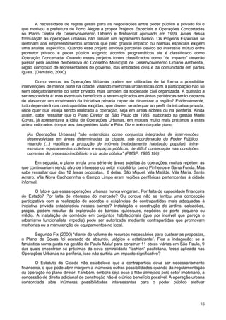 A necessidade de regras gerais para as negociações entre poder público e privado foi o
que motivou a prefeitura de Porto Alegre a propor Projetos Especiais e Operações Concertadas
no Plano Diretor de Desenvolvimento Urbano e Ambiental aprovado em 1999. Antes dessa
formulação as operações urbanas não tinham um regramento básico. Os Projetos Especiais se
destinam aos empreendimentos urbanos que pelo grande impacto ou normas especiais exigem
uma análise específica. Quando esse projeto envolve parcerias devido ao interesse mútuo entre
promotor privado e poder público exigindo acordos programáticos ele é classificado como
Operação Concertada. Quando esses projetos forem classificados como “de impacto” deverão
passar pela análise deliberativa do Conselho Municipal de Desenvolvimento Urbano Ambiental,
órgão composto de representantes do governo, das entidades civis e da comunidade em partes
iguais. (Damásio, 2000)
Como vemos, as Operações Urbanas podem ser utilizadas de tal forma a possibilitar
intervenções de menor porte na cidade, visando melhorias urbanísticas com a participação não só
nem obrigatoriamente do setor privado, mas também da sociedade civil organizada. A questão a
ser respondida é: mas eventuais benefícios a serem aplicados em áreas periféricas serão capazes
de alavancar um movimento da iniciativa privada capaz de dinamizar a região? Evidentemente,
tudo dependerá das contrapartidas exigidas, que devem se adequar ao perfil da iniciativa privada,
onde quer que esteja sendo realizada a operação, seja em áreas nobres ou na periferia. Ainda
assim, cabe ressaltar que o Plano Diretor de São Paulo de 1985, elaborado na gestão Mario
Covas, já apresentava a idéia de Operações Urbanas, em moldes muito mais próximos a estes
acima colocados do que aos das gestões Maluf e Pitta. Diz o texto daquele plano:
[As Operações Urbanas] “são entendidas como conjuntos integrados de intervenções
desenvolvidas em áreas determinadas da cidade, sob coordenação do Poder Público,
visando (...) viabilizar a produção de imóveis (notadamente habitação popular), infraestrutura, equipamentos coletivos e espaços públicos, de difícil consecução nas condições
correntes do processo imobiliário e da ação pública” (PMSP, 1985:196)
Em seguida, o plano arrola uma série de áreas sujeitas às operações: muitas repetem as
que continuariam sendo alvo de interesse do setor imobiliário, como Pinheiros e Barra Funda. Mas
cabe ressaltar que das 12 áreas propostas, 6 delas, São Miguel, Vila Matilde, Vila Maria, Santo
Amaro, Vila Nova Cachoerinha e Campo Limpo eram regiões periféricas pertencentes à cidade
informal.
O fato é que essas operações urbanas nunca vingaram. Por falta de capacidade financeira
do Estado? Por falta de interesse do mercado? Ou porque não se tentou uma concepção
participativa com a realização de acordos e exigências de contrapartidas mais adequadas à
iniciativa privada estabelecida nesses bairros? Instalação e construção de jardins, calçadões,
praças, podem resultar da exploração de bancas, quiosques, negócios de porte pequeno ou
médio. A instalação de comércio em conjuntos habitacionais (que por incrível que pareça o
urbanismo funcionalista impedia) pode ser autorizada mediante contrapartidas que promovam
melhorias ou a manutenção de equipamentos no local.
Segundo Fix (2000) “diante do volume de recursos necessários para custear as propostas,
o Plano de Covas foi acusado de absurdo, utópico e estatizante”. Fica a indagação: se a
fantástica soma gasta na gestão de Paulo Maluf para construir 11 obras viárias em São Paulo, 9
das quais encontram-se próximas da nova centralidade “fashion” paulistana, fosse aplicada nas
Operações Urbanas na periferia, isso não surtiria um impacto significativo?
O Estatuto da Cidade não estabelece que a contrapartida deva ser necessariamente
financeira, o que pode abrir margem a inúmeras outras possibilidades quando da regulamentação
da operação no plano diretor. Também, embora seja esse o filão almejado pelo setor imobiliário, a
concessão de direito adicional de construção não é o único benefício possível. A operação urbana
consorciada abre inúmeras possibilidades interessantes para o poder público efetivar

15

 