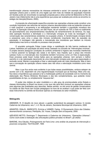 transformação urbanas necessárias de interesse ambiental e social. Um exemplo de projeto de
operação urbana para o centro de uma região que tem mais da metade da população morando
em favelas pode ser encontrada na operação proposta para a área central de Madureira no Rio de
Janeiro mas infelizmente não é uma experiência que possa ser avaliada pois ainda se encontra no
estágio da intenção(Oliveira, 2000).
A proposta da urbanização específica prevista nas operações urbanas pode constituir uma
condição importante nas reformas de centros urbanos desvalorizados onde se pretende conservar
o mais possível o arruamento e as edificações mantendo também a população moradora dos
cortiços. A Operação Urbana Centro, em São Paulo, dá um subsídio de 10% a mais no coeficiente
de aproveitamento aos empreendimentos resultantes de remembramento de terrenos. Ou seja,
esta operação favorece a demolição e a intervenção cirúrgica ao invés da reciclagem e da
conservação das características existentes na ocupação urbana. A transformação cirúrgica tende
a pressionar para cima o preço dos imóveis constituindo importante fator de expulsão da
população. A reciclagem não garante a manutenção dos moradores que habitam os imóveis
deteriorados mas torna a inclusão no processo mais provável.
O arquiteto português Felipe Lopes dirigiu a reabilitação de três bairros medievais de
Lisboa, habitados por população de baixa renda, baseado no conceito de “intervenções mínimas”.
O projeto deveria assegurar condições de conforto ambiental e higiene das moradias interferindo
o menos possível na tipologia das casas e do bairro. Isso impediu que o preço dos imóveis
subisse muito e a manutenção dos moradores também funcionou como um freio à especulação.
Esse processo pode trazer muitas lições para as operações urbanas: nem sempre o melhor
caminho é o da valorização decorrente de uma intervenção cirúrgica pois ela gera especulação e
exclusão social. Manter a população e frear a valorização pode ser mais interessante. Mas é claro
que a concepção de operação urbana nesse caso não situa a valorização imobiliária como nexo
central.
Mas o que fica ainda mais evidente é que todas essas possibilidades, embora estejam de
acordo com a lei, dependem de uma regulamentação municipal que as favoreça. Mais uma vez,
fica clara a importância que passará a ter a mobilização política da sociedade civil no momento da
elaboração dos Planos Diretores Municipais e das leis complementares, que poderão incluir
possibilidades do tipo, ou simplesmente “esquece-las”.
O poder dos lobbies do setor imobiliário e o alto grau de promiscuidade entre Estado e
classes dominantes no Brasil nos levam a crer que não será fácil conduzir as operações urbanas
para algumas das finalidades aqui descritas. Nesse sentido, os oito anos de gestão conservadora
na cidade de São Paulo tem função pedagógica na hora de se analisar o que pode ser feito com
esse instrumento no sentido de favorecer apenas os interesses do setor imobiliário.

Bibliografia
AIBINDER, R. O desafio do novo século: a gestão sustentável da paisagem carioca. In revista
Cadernos de Urbanismo: ano 1, n.3. Rio de Janeiro, Secretaria Municipal de Urbanismo, 2000
ARANTES, Otília B., MARICATO, Ermínia e VAINER, Carlos. O Pensamento Único das Cidades:
desmanchando consensos, Petrópolis, Ed. Vozes, Coleção Zero à Esquerda, 2000.
AZEVEDO NETTO, Domingos T. Depoimento à Cadernos de Urbanismo: “Operações Urbanas”:
Como você avalia a realização das articulações público-privadas no Brasil?, (já citado)
BARONE, Ana Cláudia. Prolongamento da Faria Lima: uma análise da proposta de intervenção e
possíveis conquistas. TGI-FAUUSP, 1994

16

 