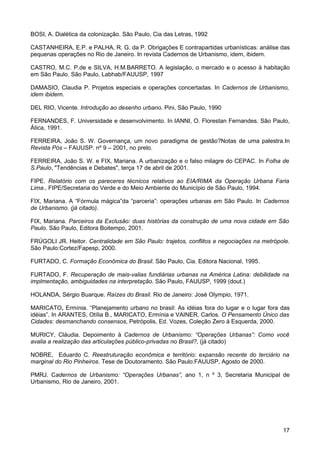 BOSI, A. Dialética da colonização. São Paulo, Cia das Letras, 1992
CASTANHEIRA, E.P. e PALHA, R. G. da P. Obrigações E contrapartidas urbanísticas: análise das
pequenas operações no Rio de Janeiro. In revista Cadernos de Urbanismo, idem, ibidem.
CASTRO, M.C. P.de e SILVA, H.M.BARRETO. A legislação, o mercado e o acesso à habitação
em São Paulo. São Paulo, Labhab/FAUUSP, 1997
DAMASIO, Claudia P. Projetos especiais e operações concertadas. In Cadernos de Urbanismo,
idem ibidem.
DEL RIO, Vicente. Introdução ao desenho urbano. Pini, São Paulo, 1990
FERNANDES, F. Universidade e desenvolvimento. In IANNI, O. Florestan Fernandes. São Paulo,
Ática, 1991.
FERREIRA, João S. W. Governança, um novo paradigma de gestão?Notas de uma palestra.In
Revista Pós – FAUUSP. nº 9 – 2001, no prelo.
FERREIRA, João S. W. e FIX, Mariana. A urbanização e o falso milagre do CEPAC. In Folha de
S.Paulo, "Tendências e Debates", terça 17 de abril de 2001.
FIPE. Relatório com os pareceres técnicos relativos ao EIA/RIMA da Operação Urbana Faria
Lima., FIPE/Secretaria do Verde e do Meio Ambiente do Município de São Paulo, 1994.
FIX, Mariana. A “Fórmula mágica”da “parceria”: operações urbanas em São Paulo. In Cadernos
de Urbanismo. (já citado).
FIX, Mariana. Parceiros da Exclusão: duas histórias da construção de uma nova cidade em São
Paulo. São Paulo, Editora Boitempo, 2001.
FRÚGOLI JR. Heitor. Centralidade em São Paulo: trajetos, conflitos e negociações na metrópole.
São Paulo:Cortez/Fapesp, 2000.
FURTADO, C. Formação Econômica do Brasil. São Paulo, Cia. Editora Nacional, 1995.
FURTADO, F. Recuperação de mais-valias fundiárias urbanas na América Latina: debilidade na
implmentação, ambiguidades na interpretação. São Paulo, FAUUSP, 1999 (dout.)
HOLANDA, Sérgio Buarque. Raízes do Brasil. Rio de Janeiro: José Olympio, 1971.
MARICATO, Ermínia. “Planejamento urbano no brasil: As idéias fora do lugar e o lugar fora das
idéias”. In ARANTES, Otília B., MARICATO, Ermínia e VAINER, Carlos. O Pensamento Único das
Cidades: desmanchando consensos, Petrópolis, Ed. Vozes, Coleção Zero à Esquerda, 2000.
MURICY, Cláudia. Depoimento à Cadernos de Urbanismo: “Operações Urbanas”: Como você
avalia a realização das articulações público-privadas no Brasil?, (já citado)
NOBRE, Eduardo C. Reestruturação econômica e território: expansão recente do terciário na
marginal do Rio Pinheiros. Tese de Doutoramento. São Paulo:FAUUSP, Agosto de 2000.
PMRJ. Cadernos de Urbanismo: “Operações Urbanas”, ano 1, n º 3, Secretaria Municipal de
Urbanismo, Rio de Janeiro, 2001.

17

 