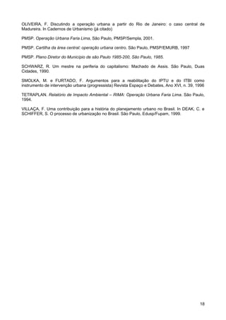 OLIVEIRA, F. Discutindo a operação urbana a partir do Rio de Janeiro: o caso central de
Madureira. In Cadernos de Urbanismo (já citado)
PMSP. Operação Urbana Faria Lima, São Paulo, PMSP/Sempla, 2001.
PMSP. Cartilha da área central: operação urbana centro. São Paulo, PMSP/EMURB, 1997
PMSP. Plano Diretor do Município de são Paulo 1985-200, São Paulo, 1985.
SCHWARZ, R. Um mestre na periferia do capitalismo: Machado de Assis. São Paulo, Duas
Cidades, 1990.
SMOLKA, M. e FURTADO, F. Argumentos para a reabilitação do IPTU e do ITBI como
instrumento de intervenção urbana (progressista) Revista Espaço e Debates, Ano XVI, n. 39, 1996
TETRAPLAN. Relatório de Impacto Ambiental – RIMA: Operação Urbana Faria Lima. São Paulo,
1994.
VILLAÇA, F. Uma contribuição para a história do planejamento urbano no Brasil. In DEAK, C. e
SCHIFFER, S. O processo de urbanização no Brasil. São Paulo, Edusp/Fupam, 1999.

18

 