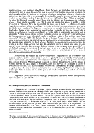 freqüentemente, sem qualquer advertência. Celso Furtado, um intelectual que se envolveu
intensamente com a busca de caminhos para o desenvolvimento sócio-econômico brasileiro, na
administração pública, é insistente em apontar o mimetismo cultural que solapa as iniciativas de
acúmulo do conhecimento e da construção da nação. Em trabalho anterior Maricato procurou
mostrar que a análise do ideário do planejamento urbano no Brasil configura “idéias fora do lugar”
(no dizer de Schwarz) enquanto há um “lugar fora das idéias”, isto é, uma parte da realidade
urbana – ilegal, oculta, ignorada – que não é objeto de teorias, leis, planos e gestão (e onde
predomina a relação de favor ou clientelista), ao passo que a outra – a cidade do mercado
hegemônico, a cidade oficial, formal, legal – mimetiza o debate internacional. Apenas uma parte
da cidade, uma verdadeira ilha de primeiro mundo, merece atenção de instrumentos urbanísticos
detalhados. Dessa forma, concentrando investimentos, regulação, serviços de manutenção, a
cidade se conforma ao modelo concentrador de renda, poder e propriedade que marca toda a
sociedade. A matriz postiça não dá conta da realidade concreta ou, como escreve Sergio Buarque
de Holanda, referindo-se ao intelectual brasileiro, as idéias vindas de fora asfixiam nossa “vida
verdadeira”. (Holanda, 1971:123) De fato, Europa e Estados Unidos não apresentam realidades
como o comprometimento da rede hídrica que funciona como um conjunto de canais condutores
de esgotos, regra absoluta no Brasil urbano. Também não apresentam nada semelhante às
favelas e à cidade ilegal. Jamais, num país do capitalismo central, o Estado faria vistas grossas
para a intensa ocupação de mananciais de água potável, ou de mangues, áreas “protegidas” por
leis federal, estaduais e municipais. O controle sobre o uso e a ocupação do solo, no Brasil, é
discriminatório: se faz apenas nas áreas que interessam aos proprietários privados, como é
coerente numa sociedade patrimonialista.
A importação de modelos do exterior desconhece a especificidade da sociedade e das
cidades brasileiras (e latino-americanas de um modo geral). Como nó central de diferença está o
acesso ao mercado – especialmente o mercado residencial legal – que não incorpora nem metade
da população brasileira (Maricato, 2000), enquanto nos países do capitalismo central o acesso à
moradia servida de água, esgoto e transporte, além dos serviços de educação e saúde, é
praticamente universal. Essa especificidade é fundamental. Ela faz toda a diferença. Desconhecêla significa desconhecer a realidade e manejar a ficção, ou melhor, significa tomar uma parte da
cidade pelo todo: a cidade do mercado que é, em muitas metrópoles, a cidade da minoria
privilegiada.
A operação urbana consorciada não fugiu a essa rotina, verdadeiro destino do capitalismo
periférico, como se verá adiante.

Parcerias público-privadas: uma idéia consensual?
O consenso em torno das Operações Urbanas se deve à aceitação que vem ganhando a
idéia de se efetivar parcerias entre o Poder Público e os diferentes agentes sociais na gestão da
cidade, como forma de superação das dificuldades que o Estado enfrenta. A idéia da parceria
público-privada não surge no Brasil, assim como não é originário daqui o próprio instrumento da
Operação Urbana. Já na década de 70, inicia-se na Europa e nos EUA um processo paulatino de
déficit de arrecadação do Estado, devido a problemas como o aumento do desemprego, o alto
custo de manutenção do Estado-Providência e a crise fiscal, todos relacionados com as
transformações paradigmáticas geradas pela reestruturação produtiva e o esgotamento do
modelo fordista-taylorista. Por essa razão, ganharam força políticas visando uma coresponsabilização da gestão das cidades por todos os agentes participantes da produção do
espaço urbano3.

3

É daí que nasce a noção de “governança”, muito usada hoje na Europa, e que valoriza a participação da sociedade
civil organizada – geralmente em nível local – nas instâncias decisórias dos processos de gestão (Ferreira, 2001).

3

 