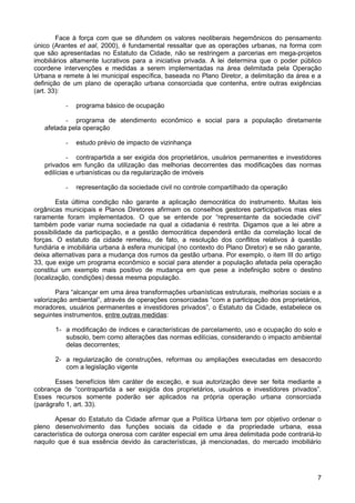 Face à força com que se difundem os valores neoliberais hegemônicos do pensamento
único (Arantes et aal, 2000), é fundamental ressaltar que as operações urbanas, na forma com
que são apresentadas no Estatuto da Cidade, não se restringem a parcerias em mega-projetos
imobiliários altamente lucrativos para a iniciativa privada. A lei determina que o poder público
coordene intervenções e medidas a serem implementadas na área delimitada pela Operação
Urbana e remete à lei municipal específica, baseada no Plano Diretor, a delimitação da área e a
definição de um plano de operação urbana consorciada que contenha, entre outras exigências
(art. 33):
-

programa básico de ocupação

- programa de atendimento econômico e social para a população diretamente
afetada pela operação
-

estudo prévio de impacto de vizinhança

- contrapartida a ser exigida dos proprietários, usuários permanentes e investidores
privados em função da utilização das melhorias decorrentes das modificações das normas
edilícias e urbanísticas ou da regularização de imóveis
-

representação da sociedade civil no controle compartilhado da operação

Esta última condição não garante a aplicação democrática do instrumento. Muitas leis
orgânicas municipais e Planos Diretores afirmam os conselhos gestores participativos mas eles
raramente foram implementados. O que se entende por “representante da sociedade civil”
também pode variar numa sociedade na qual a cidadania é restrita. Digamos que a lei abre a
possibilidade da participação, e a gestão democrática dependerá então da correlação local de
forças. O estatuto da cidade remeteu, de fato, a resolução dos conflitos relativos à questão
fundiária e imobiliária urbana à esfera municipal (no contexto do Plano Diretor) e se não garante,
deixa alternativas para a mudança dos rumos da gestão urbana. Por exemplo, o item III do artigo
33, que exige um programa econômico e social para atender a população afetada pela operação
constitui um exemplo mais positivo de mudança em que pese a indefinição sobre o destino
(localização, condições) dessa mesma população.
Para “alcançar em uma área transformações urbanísticas estruturais, melhorias sociais e a
valorização ambiental”, através de operações consorciadas “com a participação dos proprietários,
moradores, usuários permanentes e investidores privados”, o Estatuto da Cidade, estabelece os
seguintes instrumentos, entre outras medidas:
1- a modificação de índices e características de parcelamento, uso e ocupação do solo e
subsolo, bem como alterações das normas edilícias, considerando o impacto ambiental
delas decorrentes;
2- a regularização de construções, reformas ou ampliações executadas em desacordo
com a legislação vigente
Esses benefícios têm caráter de exceção, e sua autorização deve ser feita mediante a
cobrança de “contrapartida a ser exigida dos proprietários, usuários e investidores privados”.
Esses recursos somente poderão ser aplicados na própria operação urbana consorciada
(parágrafo 1, art. 33).
Apesar do Estatuto da Cidade afirmar que a Política Urbana tem por objetivo ordenar o
pleno desenvolvimento das funções sociais da cidade e da propriedade urbana, essa
característica de outorga onerosa com caráter especial em uma área delimitada pode contrariá-lo
naquilo que é sua essência devido às características, já mencionadas, do mercado imobiliário

7

 