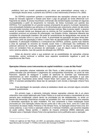 prefeitura terá que investir pesadamente em obras que potencializem sempre mais a
valorização dessas áreas, e portanto dos CEPACs a elas relacionados.(Ferreira e Fix, 2000)
Os CEPACs exacerbam portanto a características das operações urbanas nas quais as
forças do mercado capturam o Estado para fazer o jogo da geração da renda diferencial num
fragmento da cidade. É preciso reconhecer a dimensão das transformações ocorridas em algumas
municipalidades a partir do lançamento no mercado, de títulos municipais (um parente dos
CEPACs). Fort Lauderdale foi um grande sucesso empresarial do governo municipal. Apresentou
uma arrecadação fantástica que alimentou e foi alimentada pelo crescimento urbano de alta renda
marcado pelas mansões com seus iates nas numerosas marinas. Mas é preciso repetir: o alcance
social do mercado (ainda que desigual pois os vizinhos de Fort Lauderdale não foram tão bem
sucedidos) promove um processo de urbanização, nos Estados Unidos, totalmente diferente das
condições da urbanização brasileira. Ele pode ter características de desigualdade mas jamais de
gigantesca exclusão como é o caso do nosso. A proximidade da população de baixa renda (leiase, a maior parte da população) é talvez o maior fator de desvalorização imobiliária nas cidades
brasileiras. A valorização imobiliária é o combustível dos CEPACs, portanto, quanto mais distante
a área da operação se encontra da moradia social maior a valorização dos certificados de
potencial adicional de construção. Manter a “população pobre” na área da operação funciona
como um verdadeiro freio ao processo de valorização, o que em alguns casos é interessante
como veremos adiante, mas não quando da utilização dos CEPACs.
Antes de discorrer sobre o que poderiam ser as possibilidades de operações urbanas
includentes, vamos continuar a verificar seus aspectos socialmente negativos a partir da
experiência de São Paulo.

Operações Urbanas como instrumentos do capital imobiliário: o caso de São Paulo5
Nas operações urbanas realizadas em São Paulo, a idéia principal era a de parcerias
público-privadas que permitissem o pagamento de contrapartidas importantes, do ponto de vista
financeiro, capazes de assegurar o custeio de aberturas de avenidas que interessavam
sobremaneira ao setor imobiliário. A justificativa política para essas operações é que elas
permitiam que “importantes obras viárias” fossem feitas “sem custos” para o Poder Público (Fix,
2001). O exemplo paradigmático desse tipo de operação é sem dúvida a Operação Urbana Faria
Lima.
Essa abordagem da operação urbana já estabelece desde seu princípio alguns conceitos
bastante questionáveis:
Em primeiro lugar, o elemento motivador dessas operações urbanas não é um plano
urbanístico mais amplo elaborado pelo Poder Público e no qual se encaixe a necessidade de uma
parceria para revitalização urbana dentro de prioridades por ele estabelecidas, ou ainda um
estudo das demandas urbanísticas oriundas da sociedade civil, mas simplesmente uma resposta
à demandas específicas do setor imobiliário. Por isso certamente a maior mobilização social
provocada por uma Operação Urbana deu-se contra ela e não a seu favor, como foi o caso dos
movimentos de classe média, Pinheiros e Vila Olímpia Vivos, na Operação Urbana Faria Lima. Em
outras palavras, o que motiva a operação urbana é o interesse imobiliário, que encontra respaldo
do poder público. Nesse sentido, o relatório de impacto ambiental (RIMA) elaborado pela
Tetraplan para a Operação Urbana Faria Lima apresentava como justificativa para a operação:

5

Estão em vigência em São Paulo, em 2001, as operações urbanas: Faria Lima (lei municipal 11.732/95),
Água Branca (lei municipal 11.774/95) e do Centro (lei municipal 12.349/97)

9

 