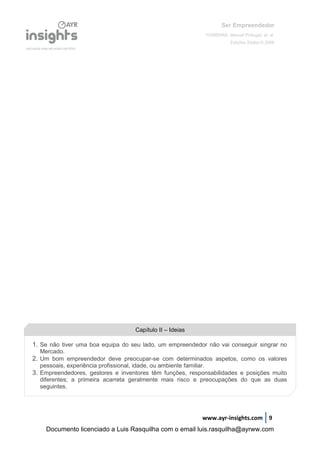 Ser Empreendedor
FERREIRA, Manuel Portugal, et. al.
Edições Sílabo © 2008
www.ayr-insights.com 9
Capítulo II – Ideias
1. Se não tiver uma boa equipa do seu lado, um empreendedor não vai conseguir singrar no
Mercado.
2. Um bom empreendedor deve preocupar-se com determinados aspetos, como os valores
pessoais, experiência profissional, idade, ou ambiente familiar.
3. Empreendedores, gestores e inventores têm funções, responsabilidades e posições muito
diferentes; a primeira acarreta geralmente mais risco e preocupações do que as duas
seguintes.
Documento licenciado a Luis Rasquilha com o email luis.rasquilha@ayrww.com
 