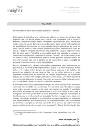 Ser Empreendedor
FERREIRA, Manuel Portugal, et. al.
Edições Sílabo © 2008
www.ayr-insights.com 1
0
Oportunidades e ideias: criar, moldar, reconhecer e capturar
Este capítulo é dedicado a uma matéria mais subjetiva: as ideias. A maior parte das
pessoas sabe que tem de investir em inovação, mas desconhece qual é a melhor
forma de a colocar em prática. Assim, é importante explicar ao leitor qual a importância
destas ideias na criação de uma empresa, bem como quais são as melhores formas
de aplicabilidade das mesmas. Um empreendedor não tem necessidade por regra, de
ser o principal inovador, mas é crucial que tenha uma visão panorâmica de como as
coisas se poderão processar futuramente. Resumidamente, o que os empreendedores
têm de saber fazer é “identificar a necessidade ainda não satisfeita no mercado e
desenvolver uma oferta de produto/serviço para a colmatar. Há muitas novas formas
de identificar novas oportunidades de negócio”. Esta é, portanto, a principal função de
um empreendedor, pois sem a identificação da necessidade a suprir, a criação da
empresa torna-se inexistente porque é injustificável.
Embora o empreendedor não seja o principal impulsionador de ideias, este tem que ter
pelo menos, a “luz inicial” para dar propulsão ao projeto e “as ideias surgem de muitos
lados e de muitas fontes. Surgem de experiências pessoais e de trabalho, de
experiências indirectas de que ouvimos falar, de ver outros indivíduos e outras
empresas, olhando para as tendências, de viagens internacionais, de ocorrências
casuais, de conversas com colegas, professores, empresários (...)”10
. Assim é possível
criar uma mais-valia para a empresa, pois aquilo que ouvimos pode muitas vezes dar
aso a novas ideias, algo sobre o qual nunca havíamos pensado.
É importante mencionar que grande percentagem das ideias se dirige a três elementos
diferentes: novo mercado, nova tecnologia e novo benefício, pois estes são os campos
onde podem ter mais impacto e onde existe mais margem de atuação. A sociedade
encontra-se em estado de evolução constante e “Todo este cenário é palco para a
emergência de novas oportunidades e ideias de produtos e negócios. Por exemplo, a
tendência para o envelhecimento da população, famílias monoparentais, idosos em
solidão, degradação ambiental e o problema da crescente obesidade da população
nos países ocidentais mais desenvolvidos são boas oportunidades para novas ideias
de produtos e serviços aos clientes e portanto, áreas em que os empreendedores
podem explorar para criar as suas novas empresas”11
. Depois da identificação das
10
In FERREIRA, Manuel Portugal, et. Al – Ser Empreendedor. Lisboa: Edições Sílabo, 2008, p. 68.
11
Idem, p. 69.
Capítulo III
Documento licenciado a Luis Rasquilha com o email luis.rasquilha@ayrww.com
 
