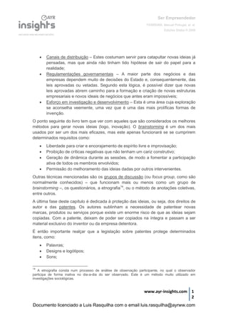 Ser Empreendedor
FERREIRA, Manuel Portugal, et. al.
Edições Sílabo © 2008
www.ayr-insights.com 1
2
 Canais de distribuição – Estes costumam servir para catapultar novas ideias já
pensadas, mas que ainda não tinham tido hipótese de sair do papel para a
realidade;
 Regulamentações governamentais – A maior parte dos negócios e das
empresas dependem muito de decisões do Estado e, consequentemente, das
leis aprovadas ou vetadas. Segundo esta lógica, é possível dizer que novas
leis aprovadas abrem caminho para a formação e criação de novas estruturas
empresariais e novos ideais de negócios que antes eram impossíveis;
 Esforço em investigação e desenvolvimento – Esta é uma área cuja exploração
se aconselha veemente, uma vez que é uma das mais prolíficas formas de
invenção.
O ponto seguinte do livro tem que ver com aqueles que são considerados os melhores
métodos para gerar novas ideias (logo, inovação). O brainstorming é um dos mais
usados por ser um dos mais eficazes, mas este apenas funcionará se se cumprirem
determinados requisitos como:
 Liberdade para criar e encorajamento de espírito livre e improvisação;
 Proibição de críticas negativas que não tenham um cariz construtivo;
 Geração de dinâmica durante as sessões, de modo a fomentar a participação
ativa de todos os membros envolvidos;
 Permissão do melhoramento das ideias dadas por outros intervenientes.
Outras técnicas mencionadas são os grupos de discussão (ou focus group, como são
normalmente conhecidos) – que funcionam mais ou menos como um grupo de
brainstorming –, os questionários, a etnografia14
, ou o método de anotações coletivas,
entre outros.
A última fase deste capítulo é dedicada à proteção das ideias, ou seja, dos direitos de
autor e das patentes. Os autores sublinham a necessidade de patentear novas
marcas, produtos ou serviços porque existe um enorme risco de que as ideias sejam
copiadas. Com a patente, deixam de poder ser copiados na íntegra e passam a ser
material exclusivo do inventor ou da empresa detentora.
É então importante realçar que a legislação sobre patentes protege determinados
itens, como:
 Palavras;
 Designs e logótipos;
 Sons;
14
A etnografia consta num processo de análise de observação participante, no qual o observador
participa de forma inativa no dia-a-dia do ser observado. Este é um método muito utilizado em
investigações sociológicas.
Documento licenciado a Luis Rasquilha com o email luis.rasquilha@ayrww.com
 