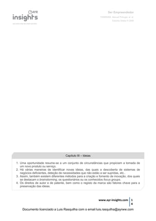 Ser Empreendedor
FERREIRA, Manuel Portugal, et. al.
Edições Sílabo © 2008
www.ayr-insights.com 1
4
Capítulo III – Ideias
1. Uma oportunidade resume-se a um conjunto de circunstâncias que propiciam a tomada de
um novo produto ou serviço.
2. Há várias maneiras de identificar novas ideias, das quais a descoberta de sistemas de
negócios deficientes, deteção de necessidades que não estão a ser supridas, etc..
3. Assim, também existem diferentes métodos para a criação e fomento de inovação, dos quais
se destacam o brainstorming, os questionários ou os conhecidos focus groups.
4. Os direitos de autor e de patente, bem como o registo da marca são fatores chave para a
preservação das ideias.
Documento licenciado a Luis Rasquilha com o email luis.rasquilha@ayrww.com
 