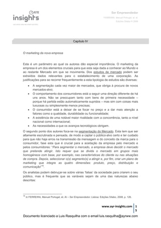 Ser Empreendedor
FERREIRA, Manuel Portugal, et. al.
Edições Sílabo © 2008
www.ayr-insights.com 1
5
O marketing da nova empresa
Este é um parâmetro ao qual os autores dão especial importância. O marketing da
empresa é um dos elementos cruciais para que esta seja dada a conhecer ao Mundo e
ao restante Mercado em que se movimenta. Dos estudos de mercado podem ser
extraídos dados relevantes para o estabelecimento de uma corporação. As
justificações para se recorrer frequentemente a esta tipologia de estudos são diversas:
 A segmentação cada vez maior de mercados, que obriga à procura de novos
mercados-alvo;
 O comportamento dos consumidores está a seguir uma direção diferente de há
uns anos. Não se preocupam tanto com bens de primeira necessidade –
porque há partida estão automaticamente supridos – mas sim com coisas mais
luxuosas ou simplesmente menos precisas;
 O consumidor está a deixar de se focar no preço e a dar mais atenção a
fatores como a qualidade, durabilidade ou funcionalidade;
 A existência de uma notável maior rivalidade com a concorrência, tanto a nível
nacional como internacional;
 As necessidades a que os avanços tecnológicos obrigam.
O segundo ponto dos autores foca-se na segmentação do Mercado. Esta tem que ser
altamente escrutinada e pensada, de modo a captar o público-alvo certo e ter cuidado
para que não haja erros na transmissão da mensagem e do conceito da marca para o
consumidor, fase esta que é crucial para a aceitação da empresa pelo mercado e
pelos consumidores: “Para segmentar o mercado, a empresa deve decidir o mercado
que pretende atingir. Isto requer que se divida o mercado em grupos mais
homogéneos com base, por exemplo, nas características do cliente ou nas situações
de compra. Depois, seleccionar o(s) segmento(s) a atingir e, por fim, criar um plano de
marketing que integre as quatro dimensões: produto, preço, distribuição e
comunicação”16
.
Os analistas podem debruçar-se sobre várias ‘fatias’ da sociedade para criarem o seu
público, mas é frequente que as variáveis sejam de uma das naturezas abaixo
descritas:
16
In FERREIRA, Manuel Portugal, et. Al – Ser Empreendedor. Lisboa: Edições Sílabo, 2008, p. 126.
Capítulo IV
Documento licenciado a Luis Rasquilha com o email luis.rasquilha@ayrww.com
 