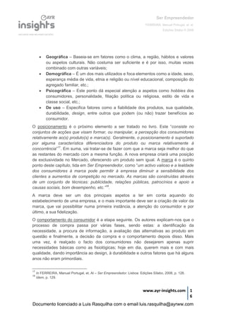 Ser Empreendedor
FERREIRA, Manuel Portugal, et. al.
Edições Sílabo © 2008
www.ayr-insights.com 1
6
 Geográfica – Baseia-se em fatores como o clima, a região, hábitos e valores
ou aspetos culturais. Não costuma ser suficiente e é por isso, muitas vezes
combinado com outras variáveis;
 Demográfica – É um dos mais utilizados e foca elementos como a idade, sexo,
esperança média de vida, etnia e religião ou nível educacional, composição do
agregado familiar, etc.;
 Psicográfica – Este ponto dá especial atenção a aspetos como hobbies dos
consumidores, personalidade, filiação política ou religiosa, estilo de vida e
classe social, etc.;
 De uso – Especifica fatores como a fiabilidade dos produtos, sua qualidade,
durabilidade, design, entre outros que podem (ou não) trazer benefícios ao
consumidor.
O posicionamento é o próximo elemento a ser tratado no livro. Este “consiste no
conjuntos de acções que visam formar, ou manipular, a percepção dos consumidores
relativamente ao(s) produto(s) e marca(s). Geralmente, o posicionamento é suportado
por alguma característica diferenciadora do produto ou marca relativamente à
concorrência”17
. Em suma, vai tratar-se de fazer com que a marca seja melhor do que
as restantes do mercado com a mesma função. A nova empresa criará uma posição
de exclusividade no Mercado, oferecendo um produto sem igual. A marca é o quinto
ponto deste capítulo, tida em Ser Empreendedor, como “um activo valioso e a lealdade
dos consumidores à marca pode permitir à empresa diminuir a sensibilidade dos
clientes a aumentos de competição no mercado. As marcas são construídas através
de um conjunto de técnicas: publicidade, relações públicas, patrocínios e apoio a
causas sociais, bom desempenho, etc.”18
.
A marca deve ser um dos principais aspetos a ter em conta aquando do
estabelecimento de uma empresa, e o mais importante deve ser a criação de valor da
marca, que vai possibilitar numa primeira instância, a atenção do consumidor e por
último, a sua fidelização.
O comportamento do consumidor é a etapa seguinte. Os autores explicam-nos que o
processo de compra passa por várias fases, sendo estas: a identificação da
necessidade, a procura de informação, a avaliação das alternativas ao produto em
questão e finalmente, a decisão da compra e o comportamento depois disso. Mais
uma vez, é realçado o facto dos consumidores não desejarem apenas suprir
necessidades básicas como as fisiológicas; hoje em dia, querem mais e com mais
qualidade, dando importância ao design, à durabilidade e outros fatores que há alguns
anos não eram primordiais.
17
In FERREIRA, Manuel Portugal, et. Al – Ser Empreendedor. Lisboa: Edições Sílabo, 2008, p. 128.
18
Idem, p. 129.
Documento licenciado a Luis Rasquilha com o email luis.rasquilha@ayrww.com
 