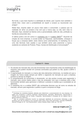 Ser Empreendedor
FERREIRA, Manuel Portugal, et. al.
Edições Sílabo © 2008
www.ayr-insights.com 1
7
No fundo, o que mais importa é a satisfação do cliente, pois “quanto mais satisfeito o
cliente ficar, maior será a probabilidade de repetir a compra ou recomendar aos
amigos”.
Nesta fase, importa saber um pouco mais sobre o consumidor, a pessoa que na
realidade dá ‘alma’ ao produto e faz com que a marca seja, ou não, bem vista no
Mercado. Aqui, estudam-se fatores como a personalidade, estilo de vida, profissão ou
família do consumidor alvo.
O sétimo ponto a ter em conta é o marketing mix e a análise SWOT19
. Aquando da
criação da nova empresa, é crucial avaliar as fraquezas, oportunidades, ameaças e
forças que a empresa detém, tanto interna como externamente. O marketing mix é
uma das técnicas mais usadas e que também serve para posicionar a marca,
avaliando as variáveis de Produto, Preço, Canais de Distribuição e Comunicação20
.
19
Estratégia de marketing bastante utilizada para determinar o posicionamento de uma empresa. As
siglas que constituem a palavra significam respetivamente, Strenghts, Weaknesses, Opportunities e
Threats (em português são as Forças, Fraquezas, Oportunidades e Ameaças de um negócio face a
fatores externos e internos).
20
Não se considera pertinente incorrer na explicação detalhada de pormenores referentes a esta
temática, pois não se justifica a sua inserção nesta crítica. Para mais informação, consultar FERREIRA,
Manuel Portugal, et. Al – Ser Empreendedor. Lisboa: Edições Sílabo, 2008, pp. 134-144.
Capítulo IV – Ideias
1. Os estudos de mercado são uma das ferramentas mais importantes antes da estabilização da
empresa, pois podem resultar em curiosas conclusões que podem ou não, ajudar a definir o
público-alvo.
2. A segmentação do mercado e a marca são dois elementos indivisíveis, na medida em que a
imagem da marca acaba sempre por definir o segmento de mercado ao qual a empresa,
produto ou serviço se dirigem.
3. O comportamento do consumidor é obviamente, um dos pontos cruciais para segmentar o
mercado, pois conclui dados sobre o tipo de comprador com que a empresa está a lidar,
funcionando também para aprimorar e melhorar o produto à medida que a sociedade se vai
alterando.
4. O marketing mix e a análise SWOT são conhecidas técnicas que tal como os estudos de
mercado, servem para segmentar o público a quem a empresa se dirige.
Documento licenciado a Luis Rasquilha com o email luis.rasquilha@ayrww.com
 