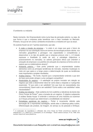 Ser Empreendedor
FERREIRA, Manuel Portugal, et. al.
Edições Sílabo © 2008
www.ayr-insights.com 1
8
O ambiente e a indústria
Neste momento, Ser Empreendedor entra numa fase de perceção exterior, ou seja, de
que forma é que a empresa pode beneficiar com o fator novidade no Mercado.
Primeiro, há que ter em conta o ambiente envolvente e a indústria em que vai atuar.
Os autores focam-se em 7 pontos essenciais, que são:
 A visão e missão da empresa – “a visão é um mapa que guia o futuro da
empresa na sua orientação futura em termos de tecnologia-produto-cliente, nos
mercados geográficos a perseguir, nas capacidades e competências a
desenvolver e no tipo de gestão que a empresa procura criar (...) A missão
expressa a finalidade (a razão de ser), a estratégia (objectivos e
posicionamento no mercado), os valores (princípios éticos que orientam a
actuação da empresa) e os padrões de actuação da empresa (a forma como se
espera que os colaboradores atuem)”;
 Ambiente externo – Este ponto pretende que o empreendedor analise
elementos como as principais tendências de mercado, recentes mudanças no
meio em que opera e a longo prazo a determinação de quais as tendências
mais importantes e projetar resultados;
 Análise Interna – “No fundo, importa que o empreendedor entenda o que tem
de fazer para poder almejar a uma vantagem competitiva”;
 Atratividade do negócio – A satisfação do próprio inovador em relação ao
negócio que está a desenvolver deve ter como base a resposta a 3 perguntas
essenciais: “O que está a ser satisfeito? [no que toca às necessidades dos
consumidores], Quem está a ser satisfeito? Como estão a ser satisfeitas” estas
necessidades?
 Análise da indústria – Este subtema do livro sublinha a relevância da teoria das
Cinco Forças de Porter21
para a tomada de um negócio. O objetivo subjacente
à análise destas forças “é entender a estrutura de uma indústria ao examinar
as 5 forças principais que determinam a rendibilidade da indústria”;
 Estratégias genéricas de negócio – Porter é novamente referido pela
teorização de 3 importantes estratégias, sendo elas a Liderança pelos custos,
Diferenciação (do produto, da imagem, do serviço ou do pessoal) e Enfoque.
21
A explicação da importância e utilização das cinco forças de Porter encontra-se explícita em
PRAHALAD, C. K., BARTLETT, Christopher, et. Al, Estratégia. – Brasil: editora Campus, 4ª ed, 1998, obra
também disponível nesta plataforma.
Capítulo V
Documento licenciado a Luis Rasquilha com o email luis.rasquilha@ayrww.com
 