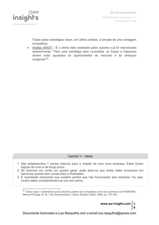 Ser Empreendedor
FERREIRA, Manuel Portugal, et. al.
Edições Sílabo © 2008
www.ayr-insights.com 1
9
Todas estas estratégias visam, em última análise, a tomada de uma vantagem
competitiva;
 Análise SWOT – É o último fator analisado pelos autores e já foi mencionado
anteriormente: “Para uma estratégia bem concebida, as forças e fraquezas
devem estar ajustadas às oportunidades do mercado e às ameaças
exógenas”22
.
22
Todos estes 7 parâmetros acima descritos podem ser consultados com mais pormenor em FERREIRA,
Manuel Portugal, et. Al – Ser Empreendedor. Lisboa: Edições Sílabo, 2008, pp. 152-185.
Capítulo V – Ideias
1. São estabelecidos 7 pontos básicos para a criação de uma nova empresa. Estes focam
lógicas de curto e de longo prazo.
2. Se tivermos em conta um quadro geral, pode dizer-se que todos estes funcionam em
harmonia quando bem construídos e finalizados.
3. É importante mencionar que existem pontos que não funcionarão sem terceiros. Ou seja,
muitos deles complementam-se uns aos outros.
Documento licenciado a Luis Rasquilha com o email luis.rasquilha@ayrww.com
 