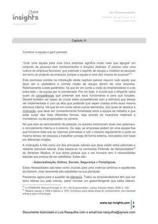 Ser Empreendedor
FERREIRA, Manuel Portugal, et. al.
Edições Sílabo © 2008
www.ayr-insights.com 2
0
Construir a equipa e gerir pessoas
“Criar uma equipa para uma nova empresa significa muito mais que agrupar um
conjunto de pessoas com conhecimentos e funções distintas. É preciso criar uma
cultura de empresa favorável, que estimule o espírito de equipa e mobilize as pessoas
em torno do projecto da empresa, porque a equipa é uma das chaves do sucesso”23
.
Esta premissa contida na introdução deste capítulo parece resumir tudo aquilo que
deve ser a verdadeira e correta noção de equipa dentro de uma empresa.
Relativamente a este parâmetro, há que ter em conta a visão do empreendedor e a do
outro lado – da equipa por si coordenada. Por um lado, é crucial que o dirigente saiba
quais as competências que pretende dos seus funcionários e para que funções.
Deverá também ser capaz de cruzar estas competências com a estrutura que deseja
ver implementada e com os elos que pretende que sejam criados entre essa mesma
estrutura interna. Há que ter em conta vários outros elementos, dos quais se destaca a
motivação, que deve ser constantemente fomentada entre a equipa de trabalho e que
pode surgir das mais diferentes formas, seja através de incentivos materiais e
monetários, ou de progressões na carreira.
No que toca ao recrutamento de pessoal, os autores mencionam duas vias possíveis:
o recrutamento interno e o externo. Ou seja, as empresas podem ter uma equipa fixa
que funciona toda sob as mesmas premissas e sob o mesmo regulamento e pode ao
mesmo tempo, ter pessoas a trabalhar consigo de forma externa, recrutados com base
em diferentes moldes.
A motivação é tida como um dos principais valores que deve existir entre patronato e
restante estrutura laboral. Esta baseia-se na conhecida Pirâmide de Necessidades24
de Abraham Maslow. A sua teoria postula que o ser humano tem 5 necessidades
básicas que precisa de ver satisfeitas. Estas são:
- Autorrealização, Estima, Sociais, Segurança e Fisiológicas.
Estas necessidades são tidas como cruciais para uma vivência contínua e equilibrada
do Homem, mas raramente são satisfeitas na sua plenitude.
Passemos agora para a questão da liderança. Todos os empreendedores têm que ser
bons líderes (ou pelo menos, saber nomear um gestor/dirigente que saiba liderar):
23
In FERREIRA, Manuel Portugal, et. Al – Ser Empreendedor. Lisboa: Edições Sílabo, 2008, p. 182.
24
Maslow nasceu a 1908 e faleceu a 1970. Contribuiu para várias áreas do conhecimento, com especial
enfoque para a Psicologia.
Capítulo VI
Documento licenciado a Luis Rasquilha com o email luis.rasquilha@ayrww.com
 